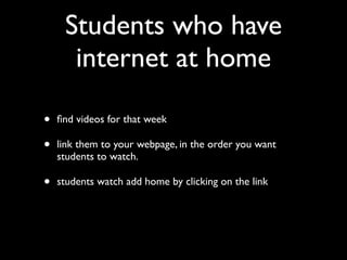 Students who have
      internet at home

•   ﬁnd videos for that week

•   link them to your webpage, in the order you want
    students to watch.

•   students watch add home by clicking on the link
 