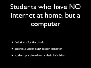 Students who have NO
internet at home, but a
       computer

•   ﬁnd videos for that week

•   download videos using bender converter,

•   students put the videos on their ﬂash drive
 