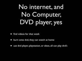 No internet, and
          No Computer,
         DVD player, yes
•   ﬁnd videos for that week

•   burn onto dvd, they can watch at home

•   use dvd player, playstation, or xbox, all can play dvd’s
 