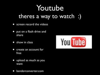 Youtube
     theres a way to watch :)
•   screen record the videos

•   put on a ﬂash drive and
    share

•   show in class

•   create an account for
    free

•   upload as much as you
    want

•   benderconverter.com
 