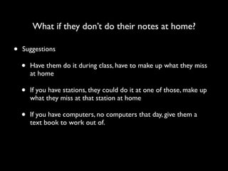 What if they don’t do their notes at home?

•   Suggestions

    •   Have them do it during class, have to make up what they miss
        at home

    •   If you have stations, they could do it at one of those, make up
        what they miss at that station at home

    •   If you have computers, no computers that day, give them a
        text book to work out of.
 