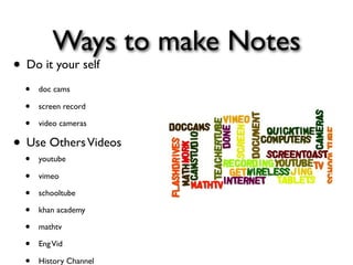 Ways to make Notes
• Do it your self
  •   doc cams

  •   screen record

  •   video cameras

• Use Others Videos
  •   youtube

  •   vimeo

  •   schooltube

  •   khan academy

  •   mathtv

  •   Eng Vid

      History Channel
 