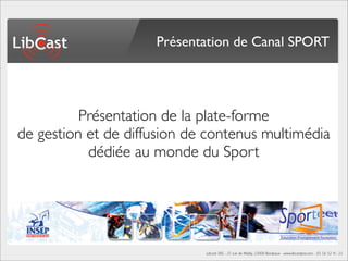 Présentation de Canal SPORT




          Présentation de la plate-forme
de gestion et de diffusion de contenus multimédia
           dédiée au monde du Sport




                             Libcast SAS - 25 rue de Mably, 33000 Bordeaux - www.libcastpro.com - 05 56 52 41 33
 
