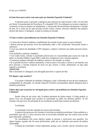 87 da Lei nº 9.099/95
6.Como fazer para entrar com uma ação nos Juizados Especiais Criminais?
O primeiro passo é procurar a delegacia mais próxima de onde ocorreu o fato. Lá será feito
um Termo Circunstanciado de Ocorrência. É o chamado TCO. Se a delegacia se recusar a registrar a
ocorrência ou houver demora no atendimento, o interessado deverá procurar diretamente o Juizado
da área. Se o crime for de ação privada (crimes contra a honra, exercício arbitrário das próprias
razões) não basta ir à Delegacia. A ação só começa no Juizado.
7.Como se inicia o procedimento nos Juizados Especiais Criminais
• A vítima deve fornecer endereço e qualificação do acusado (contra quem se quer reclamar).
• Indicar pessoas que possam servir de testemunha sobre o fato acontecido, fornecendo nomes e
endereços.
• Levar sua carteira de identidade e CPF (originais e cópias) e informar seus dados pessoais (nome,
estado
civil, profissão e endereço completo).
• Caso tenha lesões, solicitar à autoridade policial para ser encaminhada para exame de corpo de
delito, no Instituto Médico Legal (IML), onde deve comparecer com a máxima urgência.
• Comunicar qualquer alteração de endereço, inclusive, do acusado, se souber.
• Se a questão envolver violência doméstica, e houver grave risco para a vítima ou sua família, esta
deve procurar o Juizado Especial do local em que ocorrer o crime, diretamente ou logo após
registrar a ocorrência.
ATENÇÃO:
Não é necessário ir à delegacia com advogado para fazer o registro do fato.
8.E depois, o que acontece?
O acusado é chamado de imediato à delegacia, onde é informado de que deverá comparecer,
acompanhado de advogado, no Juizado Especial Criminal correspondente àquela delegacia para a
audiência preliminar.
9.Quer dizer que eu preciso ter advogado para resolver um problema nos Juizados Especiais
Criminais?
Sendo vítima de um crime, não. O próprio promotor de justiça atuará. A vítima poderá, se
quiser, levar um advogado para auxiliar na conciliação ou pedir um defensor público. Se for
acusado, terá que levar um advogado de sua confiança ou pedir para nomear um defensor.
Conciliação.
A conciliação é um dos segredos do sucesso dos Juizados.
A maioria dos processos nos Juizados é resolvida na audiência preliminar. Nesta audiência, o
conciliador (que não é o Juiz) conversa com os envolvidos tentando que eles entrem num acordo
para solucionar o problema.
Os conciliadores têm como objetivo ajudar as pessoas a resolverem suas questões. Em
alguns lugares, quando não há esses profissionais, pode até ser indicada uma pessoa da própria
comunidade.
A função do conciliador é muito importante, porque, com o acordo, não há vencedores nem
 