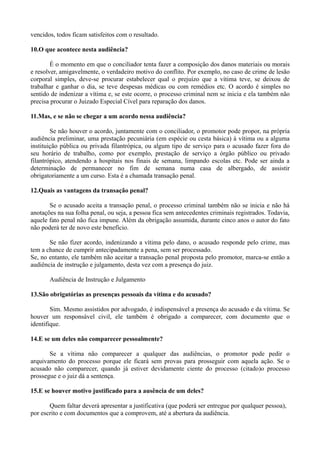 vencidos, todos ficam satisfeitos com o resultado.
10.O que acontece nesta audiência?
É o momento em que o conciliador tenta fazer a composição dos danos materiais ou morais
e resolver, amigavelmente, o verdadeiro motivo do conflito. Por exemplo, no caso de crime de lesão
corporal simples, deve-se procurar estabelecer qual o prejuízo que a vítima teve, se deixou de
trabalhar e ganhar o dia, se teve despesas médicas ou com remédios etc. O acordo é simples no
sentido de indenizar a vítima e, se este ocorre, o processo criminal nem se inicia e ela também não
precisa procurar o Juizado Especial Cível para reparação dos danos.
11.Mas, e se não se chegar a um acordo nessa audiência?
Se não houver o acordo, juntamente com o conciliador, o promotor pode propor, na própria
audiência preliminar, uma prestação pecuniária (em espécie ou cesta básica) à vítima ou a alguma
instituição pública ou privada filantrópica, ou algum tipo de serviço para o acusado fazer fora do
seu horário de trabalho, como por exemplo, prestação de serviço a órgão público ou privado
filantrópico, atendendo a hospitais nos finais de semana, limpando escolas etc. Pode ser ainda a
determinação de permanecer no fim de semana numa casa de albergado, de assistir
obrigatoriamente a um curso. Esta é a chamada transação penal.
12.Quais as vantagens da transação penal?
Se o acusado aceita a transação penal, o processo criminal também não se inicia e não há
anotações na sua folha penal, ou seja, a pessoa fica sem antecedentes criminais registrados. Todavia,
aquele fato penal não fica impune. Além da obrigação assumida, durante cinco anos o autor do fato
não poderá ter de novo este benefício.
Se não fizer acordo, indenizando a vítima pelo dano, o acusado responde pelo crime, mas
tem a chance de cumprir antecipadamente a pena, sem ser processado.
Se, no entanto, ele também não aceitar a transação penal proposta pelo promotor, marca-se então a
audiência de instrução e julgamento, desta vez com a presença do juiz.
Audiência de Instrução e Julgamento
13.São obrigatórias as presenças pessoais da vítima e do acusado?
Sim. Mesmo assistidos por advogado, é indispensável a presença do acusado e da vítima. Se
houver um responsável civil, ele também é obrigado a comparecer, com documento que o
identifique.
14.E se um deles não comparecer pessoalmente?
Se a vítima não comparecer a qualquer das audiências, o promotor pode pedir o
arquivamento do processo porque ele ficará sem provas para prosseguir com aquela ação. Se o
acusado não comparecer, quando já estiver devidamente ciente do processo (citado)o processo
prossegue e o juiz dá a sentença.
15.E se houver motivo justificado para a ausência de um deles?
Quem faltar deverá apresentar a justificativa (que poderá ser entregue por qualquer pessoa),
por escrito e com documentos que a comprovem, até a abertura da audiência.
 