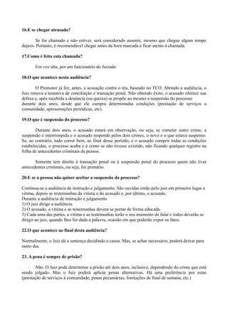 16.E se chegar atrasado?
Se for chamado e não estiver, será considerado ausente, mesmo que chegue algum tempo
depois. Portanto, é recomendável chegar antes da hora marcada e ficar atento à chamada.
17.Como é feita esta chamada?
Em voz alta, por um funcionário do Juizado
18.O que acontece nesta audiência?
O Promotor já fez, antes, a acusação contra o réu, baseado no TCO. Abrindo a audiência, o
Juiz renova a tentativa de conciliação e transação penal. Não obtendo êxito, o acusado oferece sua
defesa e, após recebida a denúncia (ou queixa) se propõe ao mesmo a suspensão do processo
durante dois anos, desde que ele cumpra determinadas condições (prestação de serviços a
comunidade, apresentações periódicas, etc).
19.O que é suspensão do processo?
Durante dois anos, o acusado estará em observação, ou seja, se cometer outro crime, a
suspensão é interrompida e o acusado responde pelos dois crimes, o novo e o que estava suspenso.
Se, ao contrário, tudo correr bem, ao final desse período, e o acusado cumprir todas as condições
estabelecidas, o processo acaba e é como se não tivesse existido, não ficando qualquer registro na
folha de antecedentes criminais da pessoa.
Somente tem direito à transação penal ou à suspensão penal do processo quem não tiver
antecedentes criminais, ou seja, for primário.
20.E se a pessoa não quiser aceitar a suspensão do processo?
Continua-se a audiência de instrução e julgamento. São ouvidas então pelo juiz em primeiro lugar a
vítima, depois as testemunhas da vítima e do acusado e, por último, o acusado.
Durante a audiência de instrução e julgamento
1) O juiz dirige a audiência.
2) O acusado, a vítima e as testemunhas devem se portar de forma educada.
3) Cada uma das partes, a vítima e as testemunhas terão o seu momento de falar e todos deverão se
dirigir ao juiz, quando lhes for dada a palavra, ocasião em que poderão expor os fatos.
22.O que acontece ao final desta audiência?
Normalmente, o Juiz dá a sentença decidindo a causa. Mas, se achar necessário, poderá deixar para
outro dia.
23. A pena é sempre de prisão?
Não. O Juiz pode determinar a prisão até dois anos, inclusive, dependendo do crime que está
sendo julgado. Mas o Juiz poderá aplicar penas alternativas. Há uma preferência por estas
(prestação de serviços à comunidade, penas pecuniárias, limitações de final de semana, etc.)
 