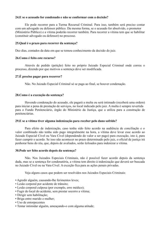 24.E se o acusado for condenado e não se conformar com a decisão?
Ele pode recorrer para a Turma Recursal Criminal. Para isso, também será preciso contar
com um advogado ou defensor público. Da mesma forma, se o acusado for absolvido, o promotor
(Ministério Público) e a vítima poderão recorrer também. Para recorrer a vítima tem que se habilitar
(constituir advogado ou defensor) no processo.
25.Qual é o prazo para recorrer da sentença?
Dez dias, contados da data em que se tomou conhecimento da decisão do juiz.
26.Como é feito este recurso?
Através de pedido (petição) feito no próprio Juizado Especial Criminal onde correu o
processo, dizendo por que motivos a sentença deve ser modificada.
27.É preciso pagar para recorrer?
Não. No Juizado Especial Criminal só se paga ao final, se houver condenação.
28.Como é a execução da sentença?
Havendo condenação do acusado, ele pagará a multa ou será intimado (receberá uma ordem)
para iniciar a pena de prestação de serviços, no local indicado pelo juiz. A multa é sempre revertida
para o Fundo Penitenciário, órgão do Ministério da Justiça, que a utiliza para a construção de
penitenciárias.
29.E se a vítima tiver alguma indenização para receber pelo dano sofrido?
Para efeito de indenização, caso tenha sido feito acordo na audiência de conciliação e o
valor combinado não tenha sido pago integralmente na hora, a vítima deve levar esse acordo ao
Juizado Especial Cível ou Vara Cível (dependendo do valor a ser pago) para execução, isto é, para
fazer cumprir o acordo. Se isso não acontecer no prazo determinado pelo juiz, o oficial de justiça irá
penhorar bens do réu, que, depois de avaliados, serão leiloados para indenizar a vítima.
30.Pode ser feito acordo depois da sentença?
Não. Nos Juizados Especiais Criminais, não é possível fazer acordo depois da sentença
dada, mas se a sentença for condenatória, a vítima tem direito à indenização que deverá ser buscada
no Juizado Cível ou na Vara Cível. A exceção fica para as ações penais privadas.
Veja alguns casos que podem ser resolvidos nos Juizados Especiais Criminais:
• Agredir alguém, causando-lhe ferimentos leves;
• Lesão corporal por acidente de trânsito;
• Lesão corporal culposa (por exemplo, erro médico);
• Fugir do local do acidente, sem prestar socorro a vítima;
• Dirigir sem habilitação;
• Briga entre marido e mulher;
• Uso de entorpecentes
• Tentar intimidar alguém, ameaçando-o com alguma atitude;
 