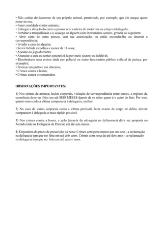 • Não cuidar devidamente de seu próprio animal, permitindo, por exemplo, que ele ataque quem
passe na rua;
• Fazer crueldade contra animais;
• Entregar a direção do carro a pessoa sem carteira de motorista ou esteja embriagada;
• Pertubar a tranqüilidade e o sossego de alguém com instrumento sonoro, gritaria ou algazarra;
• Abrir carta de outra pessoa, sem sua autorização, ou então esconder-lhe ou destruir a
correspondência;
• Invadir a casa de alguém;
• Servir bebida alcoólica a menor de 18 anos;
• Apostar no jogo do bicho;
• Anunciar a cura ou tentar concretizá-la por meio secreto ou infalível;
• Desobedecer uma ordem dada por policial ou outro funcionário público (oficial de justiça, por
exemplo);
• Praticar em público ato obsceno;
• Crimes contra a honra;
• Crimes contra o consumidor.
OBSERVAÇÕES IMPORTANTES:
1) Nos crimes de ameaça, lesões corporais, violação de correspondência entre outros, o registro da
ocorrência deve ser feito em até SEIS MESES depois de se saber quem é o autor do fato. Por isso,
quanto mais cedo a vítima comparecer à delegacia, melhor.
2) No caso de lesões corporais como a vítima precisará fazer exame de corpo de delito, deverá
comparecer à delegacia o mais rápido possível.
3) Nos crimes contra a honra, a ação (através do advogado ou defensores) deve ser proposta no
Juizado (não na Delegacia de Polícia) em até seis meses.
4) Dependem do prazo de prescrição da pena: Crimes com pena menor que um ano - a reclamação
na delegacia tem que ser feita em até dois anos. Crimes com pena de até dois anos - a reclamação
na delegacia tem que ser feita em até quatro anos.
 
