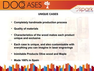 UNIQUE CASES
• Completely handmade production process
• Quality of materials
• Characteristics of the wood makes each product
unique and exclusive
• Each case is unique, and also customizable with
everything you can imagine in laser engravings
• Inimitable Products Olive wood and Maple
• Made 100% in Spain

 