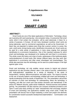 P.Jagadeeswara Rao
193J1A04C5
ECE-B
SMART CARD
ABSTRACT :
Smart Cards are one of the latest applications of Information Technology whose
use is growing with each passing day. Like computers today, it is presumed that smart
cards, which in fact contain tiny computers, will be used extensively in future for a
variety of purposes. In Europe, US and many developed countries smart cards are
being extensively used by commercial organizations as well as the Government. In
future they are expected to replace every thing that a person carries in a purse, like
cash, credit cards, driving license cards, identification documents etc. Smart cards can
be used for a wide variety of applications in many areas ranging from personal
identification to e-commerce transactions. One of the important purposes for which
smart card technology was developed is for dealing with card fraud in e-commerce.
This article covers the history and origin of cards, weaknesses of the traditional plastic
cards,development of smart cards, their design, different types, how they work, their
applications in e-commerce and other areas, advantages and disadvantages. This
article also examines how this technology can be used as a potent weapon in the fight
against cyber crime.
Smart card technology not only enables secure access to logical and physical
applications but also provides inherent value in the areas of security, authentication
and multi-application capabilities for a variety of industries in the areas of
transportation, banking, telecommunications and public sector. The impact of society
on the use of security systems and technology enabled with smart card technology is
rapidly accelerating since the events of September 11th. This presentation will provide
an overview of smart card technology for understanding where the technology is
migrating, and offer four smart card case studies (domestic and international) in the
areas of IT Network Security, public-sector healthcare, financial services and cashless
gaming. The presentation will also examine and compare similarities provided to end
users in each case study pointing out 'value' characteristics that encourage adoption
of smart card technology and applications enabled using smart cards. Finally the
presentation will discuss how to begin evaluating a smart card project and elements
for consideration toward successful development,implementation Communation and
deployment.
 
