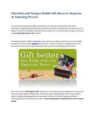 Cheerful and Unique Rakhi Gift Ideas to Surprise
at Amazing Prices!
For every sister, the festival of Rakhi comes with lots of surprises and excitement. After all the
excitement is regarding the Rakhi gift that every brother presents his dearest sister as a token of love to
express his love and strengthen their bond of love as well. Thus for all the brother, this blog is with some
amazing Rakhi gift ideas for sister. Read it!
The approaching time of Rakhi celebration comes with lots of confusion and tension for every brother
because of the search of best Rakhi gift for dear sister. Now this confusion is basically because every
year brother always wishes to gift and surprise their sister with something loving and special.
Now in the search of Rakhi gift for sister brother start venturing across the local gift stores and the usual
and common gift options available there. This becomes quite upsetting thing. After all every brother
desires too gift something special to his sister whom he loves a lot. Thus to help every brother in
choosing the best for his dearest sister, here are some amazing ideas for Rakhi gifts for sister to choose
buying:
 