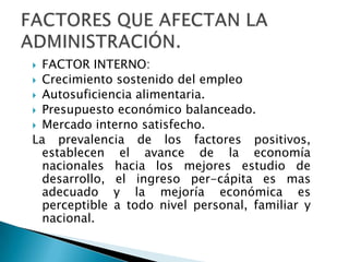 FACTOR INTERNO:Crecimiento sostenido del empleoAutosuficiencia alimentaria.Presupuesto económico balanceado.Mercado interno satisfecho.La prevalencia de los factores positivos, establecen el avance de la economía nacionales hacia los mejores estudio de desarrollo, el ingreso per-cápita es mas adecuado y la mejoría económica es perceptible a todo nivel personal, familiar y nacional.FACTORES QUE AFECTAN LA ADMINISTRACIÓN.