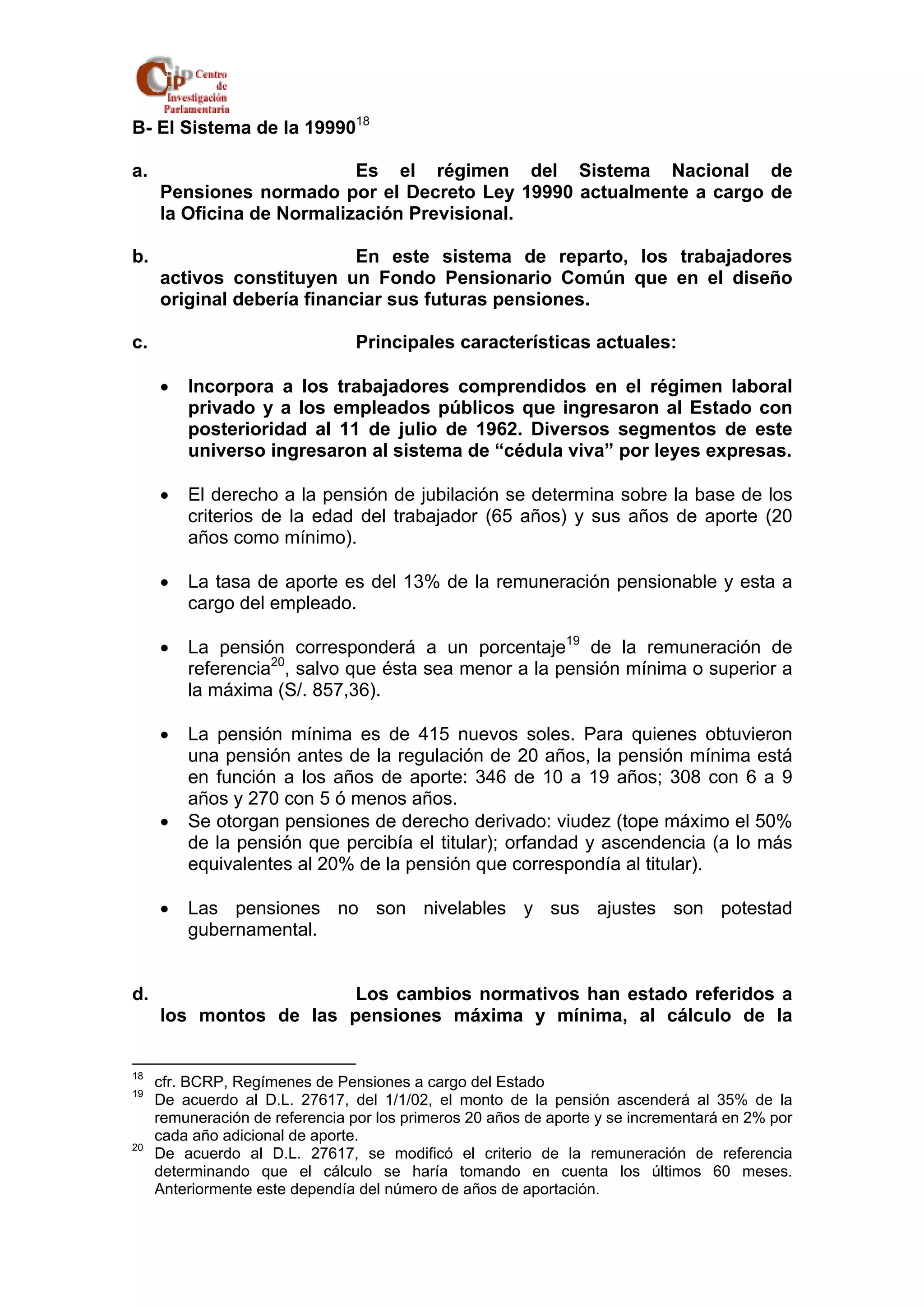 B- El Sistema de la 1999018 
a. Es el régimen del Sistema Nacional de 
Pensiones normado por el Decreto Ley 19990 actualmente a cargo de 
la Oficina de Normalización Previsional. 
b. En este sistema de reparto, los trabajadores 
activos constituyen un Fondo Pensionario Común que en el diseño 
original debería financiar sus futuras pensiones. 
c. Principales características actuales: 
• Incorpora a los trabajadores comprendidos en el régimen laboral 
privado y a los empleados públicos que ingresaron al Estado con 
posterioridad al 11 de julio de 1962. Diversos segmentos de este 
universo ingresaron al sistema de “cédula viva” por leyes expresas. 
• El derecho a la pensión de jubilación se determina sobre la base de los 
criterios de la edad del trabajador (65 años) y sus años de aporte (20 
años como mínimo). 
• La tasa de aporte es del 13% de la remuneración pensionable y esta a 
cargo del empleado. 
• La pensión corresponderá a un porcentaje19 de la remuneración de 
referencia20, salvo que ésta sea menor a la pensión mínima o superior a 
la máxima (S/. 857,36). 
• La pensión mínima es de 415 nuevos soles. Para quienes obtuvieron 
una pensión antes de la regulación de 20 años, la pensión mínima está 
en función a los años de aporte: 346 de 10 a 19 años; 308 con 6 a 9 
años y 270 con 5 ó menos años. 
• Se otorgan pensiones de derecho derivado: viudez (tope máximo el 50% 
de la pensión que percibía el titular); orfandad y ascendencia (a lo más 
equivalentes al 20% de la pensión que correspondía al titular). 
• Las pensiones no son nivelables y sus ajustes son potestad 
gubernamental. 
d. Los cambios normativos han estado referidos a 
los montos de las pensiones máxima y mínima, al cálculo de la 
18 cfr. BCRP, Regímenes de Pensiones a cargo del Estado 
19 De acuerdo al D.L. 27617, del 1/1/02, el monto de la pensión ascenderá al 35% de la 
remuneración de referencia por los primeros 20 años de aporte y se incrementará en 2% por 
cada año adicional de aporte. 
20 De acuerdo al D.L. 27617, se modificó el criterio de la remuneración de referencia 
determinando que el cálculo se haría tomando en cuenta los últimos 60 meses. 
Anteriormente este dependía del número de años de aportación. 
 