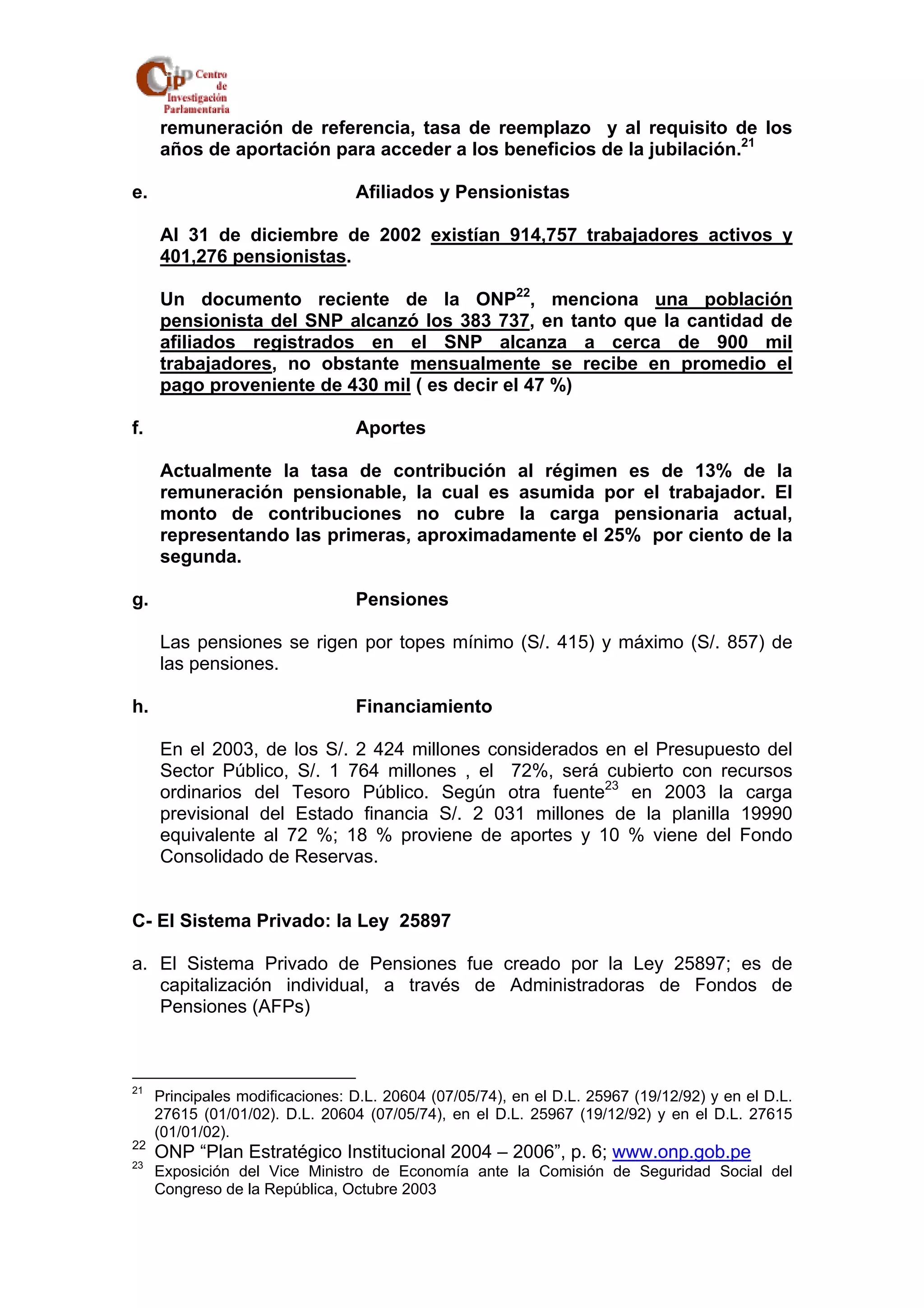 remuneración de referencia, tasa de reemplazo y al requisito de los 
años de aportación para acceder a los beneficios de la jubilación.21 
e. Afiliados y Pensionistas 
Al 31 de diciembre de 2002 existían 914,757 trabajadores activos y 
401,276 pensionistas. 
Un documento reciente de la ONP22, menciona una población 
pensionista del SNP alcanzó los 383 737, en tanto que la cantidad de 
afiliados registrados en el SNP alcanza a cerca de 900 mil 
trabajadores, no obstante mensualmente se recibe en promedio el 
pago proveniente de 430 mil ( es decir el 47 %) 
f. Aportes 
Actualmente la tasa de contribución al régimen es de 13% de la 
remuneración pensionable, la cual es asumida por el trabajador. El 
monto de contribuciones no cubre la carga pensionaria actual, 
representando las primeras, aproximadamente el 25% por ciento de la 
segunda. 
g. Pensiones 
Las pensiones se rigen por topes mínimo (S/. 415) y máximo (S/. 857) de 
las pensiones. 
h. Financiamiento 
En el 2003, de los S/. 2 424 millones considerados en el Presupuesto del 
Sector Público, S/. 1 764 millones , el 72%, será cubierto con recursos 
ordinarios del Tesoro Público. Según otra fuente23 en 2003 la carga 
previsional del Estado financia S/. 2 031 millones de la planilla 19990 
equivalente al 72 %; 18 % proviene de aportes y 10 % viene del Fondo 
Consolidado de Reservas. 
C- El Sistema Privado: la Ley 25897 
a. El Sistema Privado de Pensiones fue creado por la Ley 25897; es de 
capitalización individual, a través de Administradoras de Fondos de 
Pensiones (AFPs) 
21 Principales modificaciones: D.L. 20604 (07/05/74), en el D.L. 25967 (19/12/92) y en el D.L. 
27615 (01/01/02). D.L. 20604 (07/05/74), en el D.L. 25967 (19/12/92) y en el D.L. 27615 
(01/01/02). 
22 ONP “Plan Estratégico Institucional 2004 – 2006”, p. 6; www.onp.gob.pe 
23 Exposición del Vice Ministro de Economía ante la Comisión de Seguridad Social del 
Congreso de la República, Octubre 2003 
 