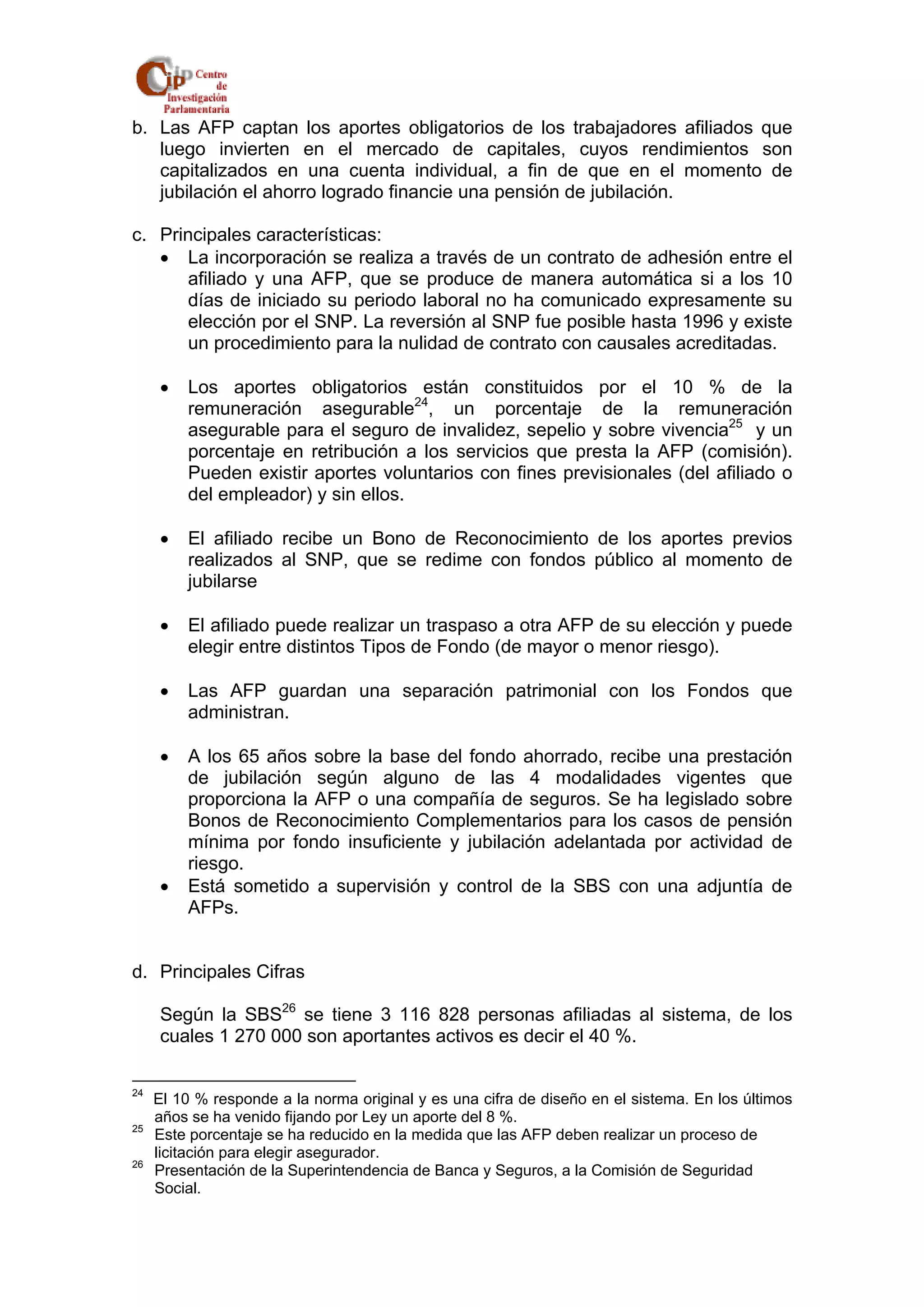 b. Las AFP captan los aportes obligatorios de los trabajadores afiliados que 
luego invierten en el mercado de capitales, cuyos rendimientos son 
capitalizados en una cuenta individual, a fin de que en el momento de 
jubilación el ahorro logrado financie una pensión de jubilación. 
c. Principales características: 
• La incorporación se realiza a través de un contrato de adhesión entre el 
afiliado y una AFP, que se produce de manera automática si a los 10 
días de iniciado su periodo laboral no ha comunicado expresamente su 
elección por el SNP. La reversión al SNP fue posible hasta 1996 y existe 
un procedimiento para la nulidad de contrato con causales acreditadas. 
• Los aportes obligatorios están constituidos por el 10 % de la 
remuneración asegurable24, un porcentaje de la remuneración 
asegurable para el seguro de invalidez, sepelio y sobre vivencia25 y un 
porcentaje en retribución a los servicios que presta la AFP (comisión). 
Pueden existir aportes voluntarios con fines previsionales (del afiliado o 
del empleador) y sin ellos. 
• El afiliado recibe un Bono de Reconocimiento de los aportes previos 
realizados al SNP, que se redime con fondos público al momento de 
jubilarse 
• El afiliado puede realizar un traspaso a otra AFP de su elección y puede 
elegir entre distintos Tipos de Fondo (de mayor o menor riesgo). 
• Las AFP guardan una separación patrimonial con los Fondos que 
administran. 
• A los 65 años sobre la base del fondo ahorrado, recibe una prestación 
de jubilación según alguno de las 4 modalidades vigentes que 
proporciona la AFP o una compañía de seguros. Se ha legislado sobre 
Bonos de Reconocimiento Complementarios para los casos de pensión 
mínima por fondo insuficiente y jubilación adelantada por actividad de 
riesgo. 
• Está sometido a supervisión y control de la SBS con una adjuntía de 
AFPs. 
d. Principales Cifras 
Según la SBS26 se tiene 3 116 828 personas afiliadas al sistema, de los 
cuales 1 270 000 son aportantes activos es decir el 40 %. 
24 El 10 % responde a la norma original y es una cifra de diseño en el sistema. En los últimos 
años se ha venido fijando por Ley un aporte del 8 %. 
25 Este porcentaje se ha reducido en la medida que las AFP deben realizar un proceso de 
licitación para elegir asegurador. 
26 Presentación de la Superintendencia de Banca y Seguros, a la Comisión de Seguridad 
Social. 
 