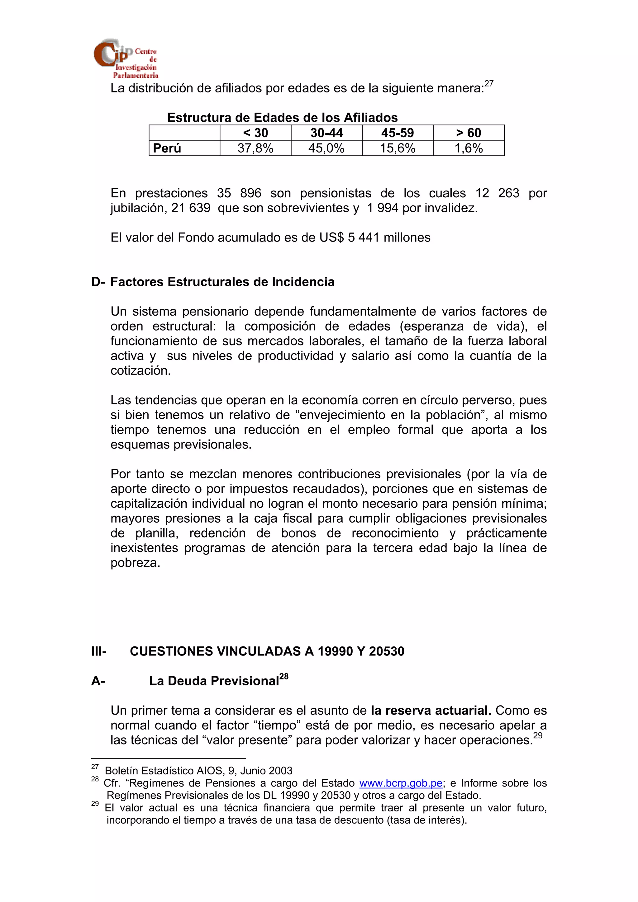 La distribución de afiliados por edades es de la siguiente manera:27 
Estructura de Edades de los Afiliados 
< 30 30-44 45-59 > 60 
Perú 37,8% 45,0% 15,6% 1,6% 
En prestaciones 35 896 son pensionistas de los cuales 12 263 por 
jubilación, 21 639 que son sobrevivientes y 1 994 por invalidez. 
El valor del Fondo acumulado es de US$ 5 441 millones 
D- Factores Estructurales de Incidencia 
Un sistema pensionario depende fundamentalmente de varios factores de 
orden estructural: la composición de edades (esperanza de vida), el 
funcionamiento de sus mercados laborales, el tamaño de la fuerza laboral 
activa y sus niveles de productividad y salario así como la cuantía de la 
cotización. 
Las tendencias que operan en la economía corren en círculo perverso, pues 
si bien tenemos un relativo de “envejecimiento en la población”, al mismo 
tiempo tenemos una reducción en el empleo formal que aporta a los 
esquemas previsionales. 
Por tanto se mezclan menores contribuciones previsionales (por la vía de 
aporte directo o por impuestos recaudados), porciones que en sistemas de 
capitalización individual no logran el monto necesario para pensión mínima; 
mayores presiones a la caja fiscal para cumplir obligaciones previsionales 
de planilla, redención de bonos de reconocimiento y prácticamente 
inexistentes programas de atención para la tercera edad bajo la línea de 
pobreza. 
III- CUESTIONES VINCULADAS A 19990 Y 20530 
A- La Deuda Previsional28 
Un primer tema a considerar es el asunto de la reserva actuarial. Como es 
normal cuando el factor “tiempo” está de por medio, es necesario apelar a 
las técnicas del “valor presente” para poder valorizar y hacer operaciones.29 
27 Boletín Estadístico AIOS, 9, Junio 2003 
28 Cfr. “Regímenes de Pensiones a cargo del Estado www.bcrp.gob.pe; e Informe sobre los 
Regímenes Previsionales de los DL 19990 y 20530 y otros a cargo del Estado. 
29 El valor actual es una técnica financiera que permite traer al presente un valor futuro, 
incorporando el tiempo a través de una tasa de descuento (tasa de interés). 
 