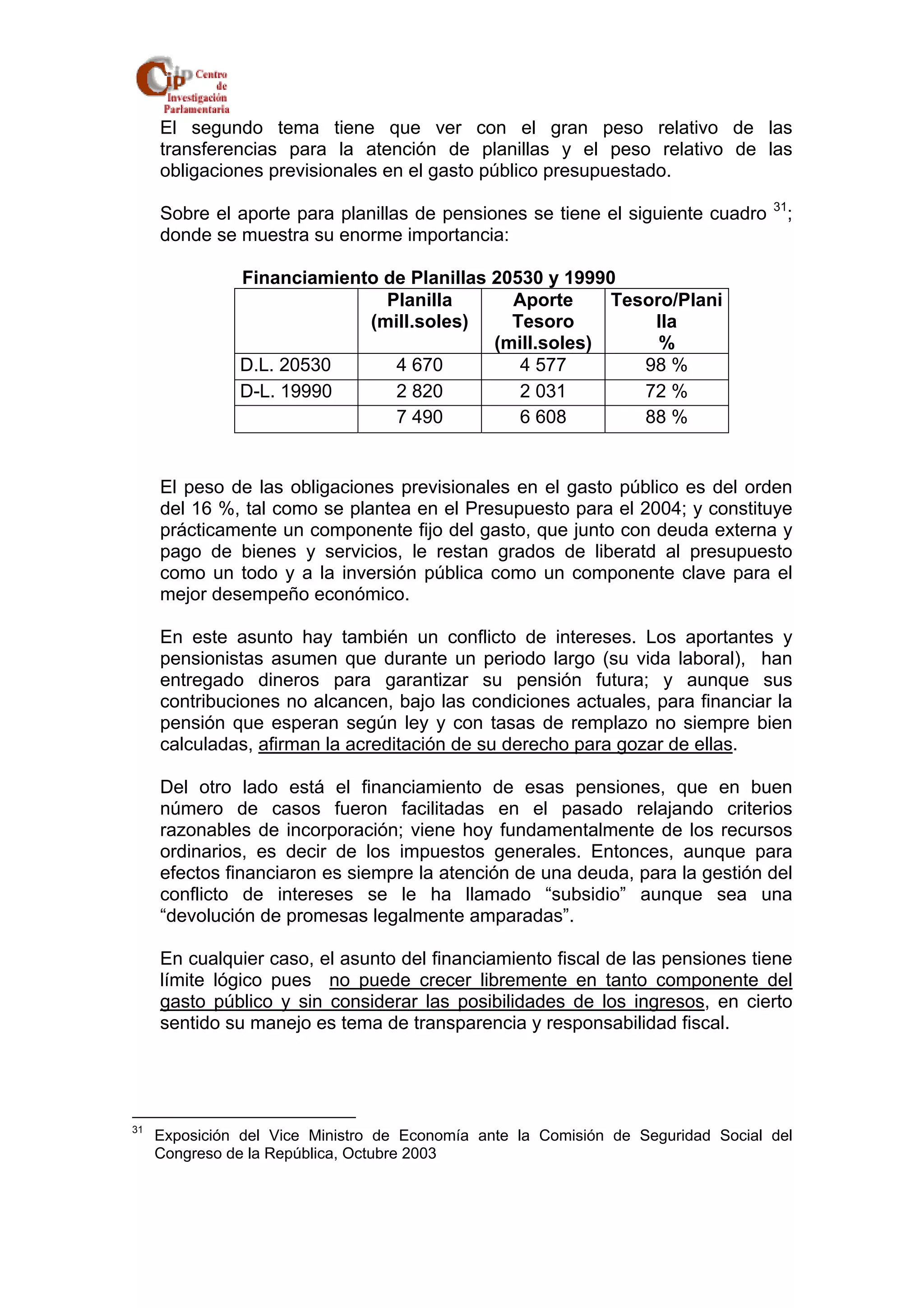 El segundo tema tiene que ver con el gran peso relativo de las 
transferencias para la atención de planillas y el peso relativo de las 
obligaciones previsionales en el gasto público presupuestado. 
Sobre el aporte para planillas de pensiones se tiene el siguiente cuadro 31; 
donde se muestra su enorme importancia: 
Financiamiento de Planillas 20530 y 19990 
Planilla 
(mill.soles) 
Aporte 
Tesoro 
(mill.soles) 
Tesoro/Plani 
lla 
% 
D.L. 20530 4 670 4 577 98 % 
D-L. 19990 2 820 2 031 72 % 
7 490 6 608 88 % 
El peso de las obligaciones previsionales en el gasto público es del orden 
del 16 %, tal como se plantea en el Presupuesto para el 2004; y constituye 
prácticamente un componente fijo del gasto, que junto con deuda externa y 
pago de bienes y servicios, le restan grados de liberatd al presupuesto 
como un todo y a la inversión pública como un componente clave para el 
mejor desempeño económico. 
En este asunto hay también un conflicto de intereses. Los aportantes y 
pensionistas asumen que durante un periodo largo (su vida laboral), han 
entregado dineros para garantizar su pensión futura; y aunque sus 
contribuciones no alcancen, bajo las condiciones actuales, para financiar la 
pensión que esperan según ley y con tasas de remplazo no siempre bien 
calculadas, afirman la acreditación de su derecho para gozar de ellas. 
Del otro lado está el financiamiento de esas pensiones, que en buen 
número de casos fueron facilitadas en el pasado relajando criterios 
razonables de incorporación; viene hoy fundamentalmente de los recursos 
ordinarios, es decir de los impuestos generales. Entonces, aunque para 
efectos financiaron es siempre la atención de una deuda, para la gestión del 
conflicto de intereses se le ha llamado “subsidio” aunque sea una 
“devolución de promesas legalmente amparadas”. 
En cualquier caso, el asunto del financiamiento fiscal de las pensiones tiene 
límite lógico pues no puede crecer libremente en tanto componente del 
gasto público y sin considerar las posibilidades de los ingresos, en cierto 
sentido su manejo es tema de transparencia y responsabilidad fiscal. 
31 Exposición del Vice Ministro de Economía ante la Comisión de Seguridad Social del 
Congreso de la República, Octubre 2003 
 