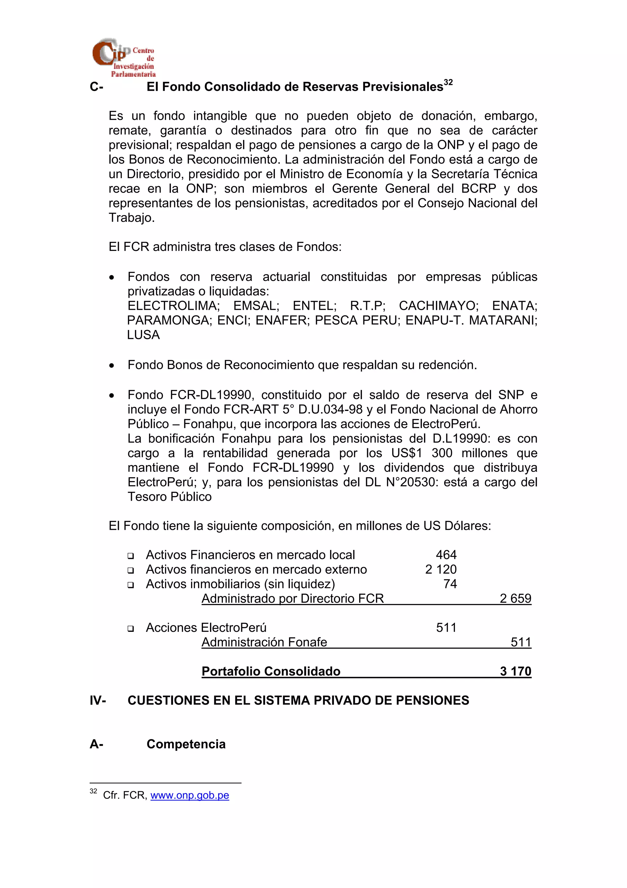 C- El Fondo Consolidado de Reservas Previsionales32 
Es un fondo intangible que no pueden objeto de donación, embargo, 
remate, garantía o destinados para otro fin que no sea de carácter 
previsional; respaldan el pago de pensiones a cargo de la ONP y el pago de 
los Bonos de Reconocimiento. La administración del Fondo está a cargo de 
un Directorio, presidido por el Ministro de Economía y la Secretaría Técnica 
recae en la ONP; son miembros el Gerente General del BCRP y dos 
representantes de los pensionistas, acreditados por el Consejo Nacional del 
Trabajo. 
El FCR administra tres clases de Fondos: 
• Fondos con reserva actuarial constituidas por empresas públicas 
privatizadas o liquidadas: 
ELECTROLIMA; EMSAL; ENTEL; R.T.P; CACHIMAYO; ENATA; 
PARAMONGA; ENCI; ENAFER; PESCA PERU; ENAPU-T. MATARANI; 
LUSA 
• Fondo Bonos de Reconocimiento que respaldan su redención. 
• Fondo FCR-DL19990, constituido por el saldo de reserva del SNP e 
incluye el Fondo FCR-ART 5° D.U.034-98 y el Fondo Nacional de Ahorro 
Público – Fonahpu, que incorpora las acciones de ElectroPerú. 
La bonificación Fonahpu para los pensionistas del D.L19990: es con 
cargo a la rentabilidad generada por los US$1 300 millones que 
mantiene el Fondo FCR-DL19990 y los dividendos que distribuya 
ElectroPerú; y, para los pensionistas del DL N°20530: está a cargo del 
Tesoro Público 
El Fondo tiene la siguiente composición, en millones de US Dólares: 
‰ Activos Financieros en mercado local 464 
‰ Activos financieros en mercado externo 2 120 
‰ Activos inmobiliarios (sin liquidez) 74 
Administrado por Directorio FCR 2 659 
‰ Acciones ElectroPerú 511 
Administración Fonafe 511 
Portafolio Consolidado 3 170 
IV- CUESTIONES EN EL SISTEMA PRIVADO DE PENSIONES 
A- Competencia 
32 Cfr. FCR, www.onp.gob.pe 
 