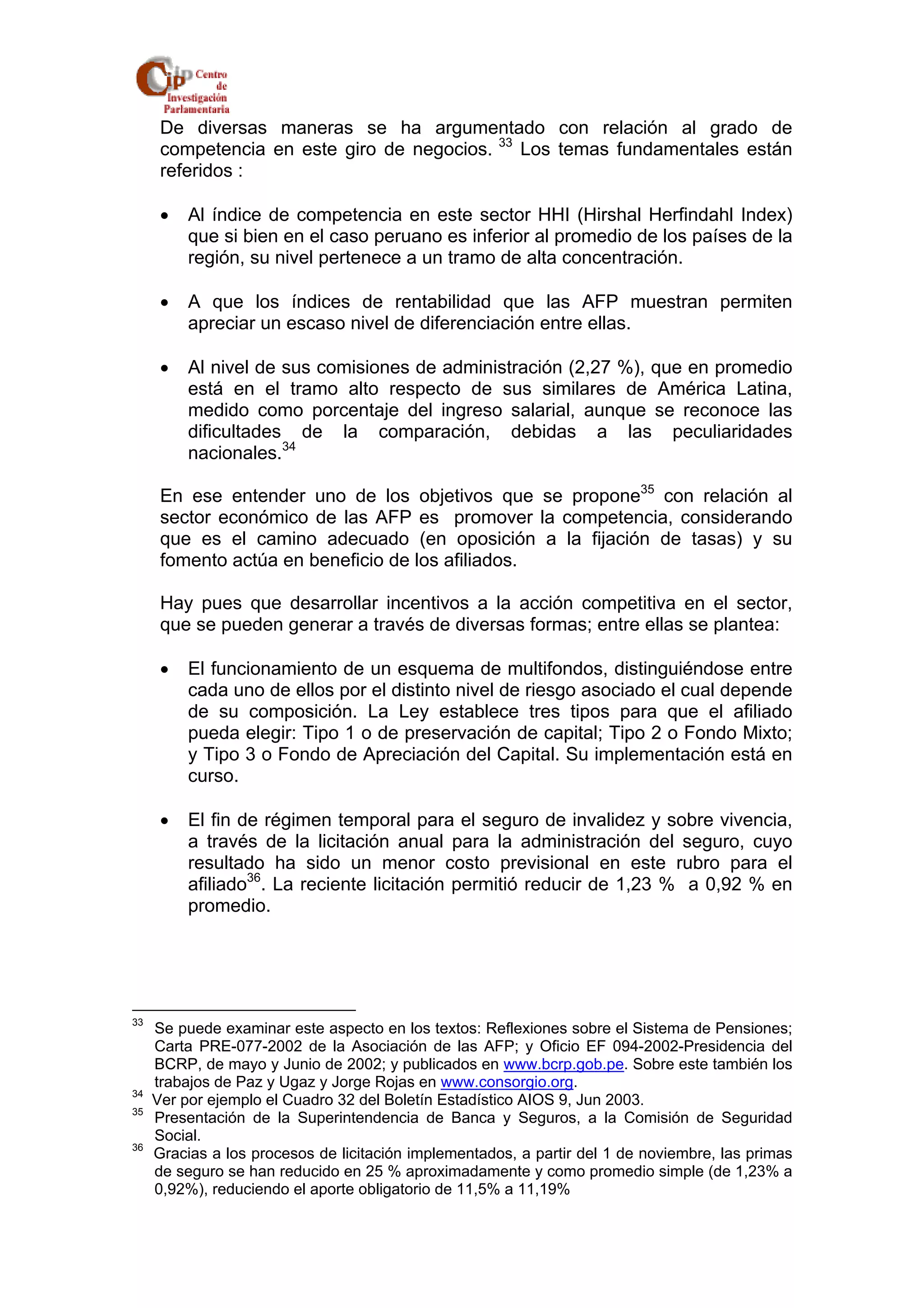 De diversas maneras se ha argumentado con relación al grado de 
competencia en este giro de negocios. 33 Los temas fundamentales están 
referidos : 
• Al índice de competencia en este sector HHI (Hirshal Herfindahl Index) 
que si bien en el caso peruano es inferior al promedio de los países de la 
región, su nivel pertenece a un tramo de alta concentración. 
• A que los índices de rentabilidad que las AFP muestran permiten 
apreciar un escaso nivel de diferenciación entre ellas. 
• Al nivel de sus comisiones de administración (2,27 %), que en promedio 
está en el tramo alto respecto de sus similares de América Latina, 
medido como porcentaje del ingreso salarial, aunque se reconoce las 
dificultades de la comparación, debidas a las peculiaridades 
nacionales.34 
En ese entender uno de los objetivos que se propone35 con relación al 
sector económico de las AFP es promover la competencia, considerando 
que es el camino adecuado (en oposición a la fijación de tasas) y su 
fomento actúa en beneficio de los afiliados. 
Hay pues que desarrollar incentivos a la acción competitiva en el sector, 
que se pueden generar a través de diversas formas; entre ellas se plantea: 
• El funcionamiento de un esquema de multifondos, distinguiéndose entre 
cada uno de ellos por el distinto nivel de riesgo asociado el cual depende 
de su composición. La Ley establece tres tipos para que el afiliado 
pueda elegir: Tipo 1 o de preservación de capital; Tipo 2 o Fondo Mixto; 
y Tipo 3 o Fondo de Apreciación del Capital. Su implementación está en 
curso. 
• El fin de régimen temporal para el seguro de invalidez y sobre vivencia, 
a través de la licitación anual para la administración del seguro, cuyo 
resultado ha sido un menor costo previsional en este rubro para el 
afiliado36. La reciente licitación permitió reducir de 1,23 % a 0,92 % en 
promedio. 
33 Se puede examinar este aspecto en los textos: Reflexiones sobre el Sistema de Pensiones; 
Carta PRE-077-2002 de la Asociación de las AFP; y Oficio EF 094-2002-Presidencia del 
BCRP, de mayo y Junio de 2002; y publicados en www.bcrp.gob.pe. Sobre este también los 
trabajos de Paz y Ugaz y Jorge Rojas en www.consorgio.org. 
34 Ver por ejemplo el Cuadro 32 del Boletín Estadístico AIOS 9, Jun 2003. 
35 Presentación de la Superintendencia de Banca y Seguros, a la Comisión de Seguridad 
Social. 
36 Gracias a los procesos de licitación implementados, a partir del 1 de noviembre, las primas 
de seguro se han reducido en 25 % aproximadamente y como promedio simple (de 1,23% a 
0,92%), reduciendo el aporte obligatorio de 11,5% a 11,19% 
 