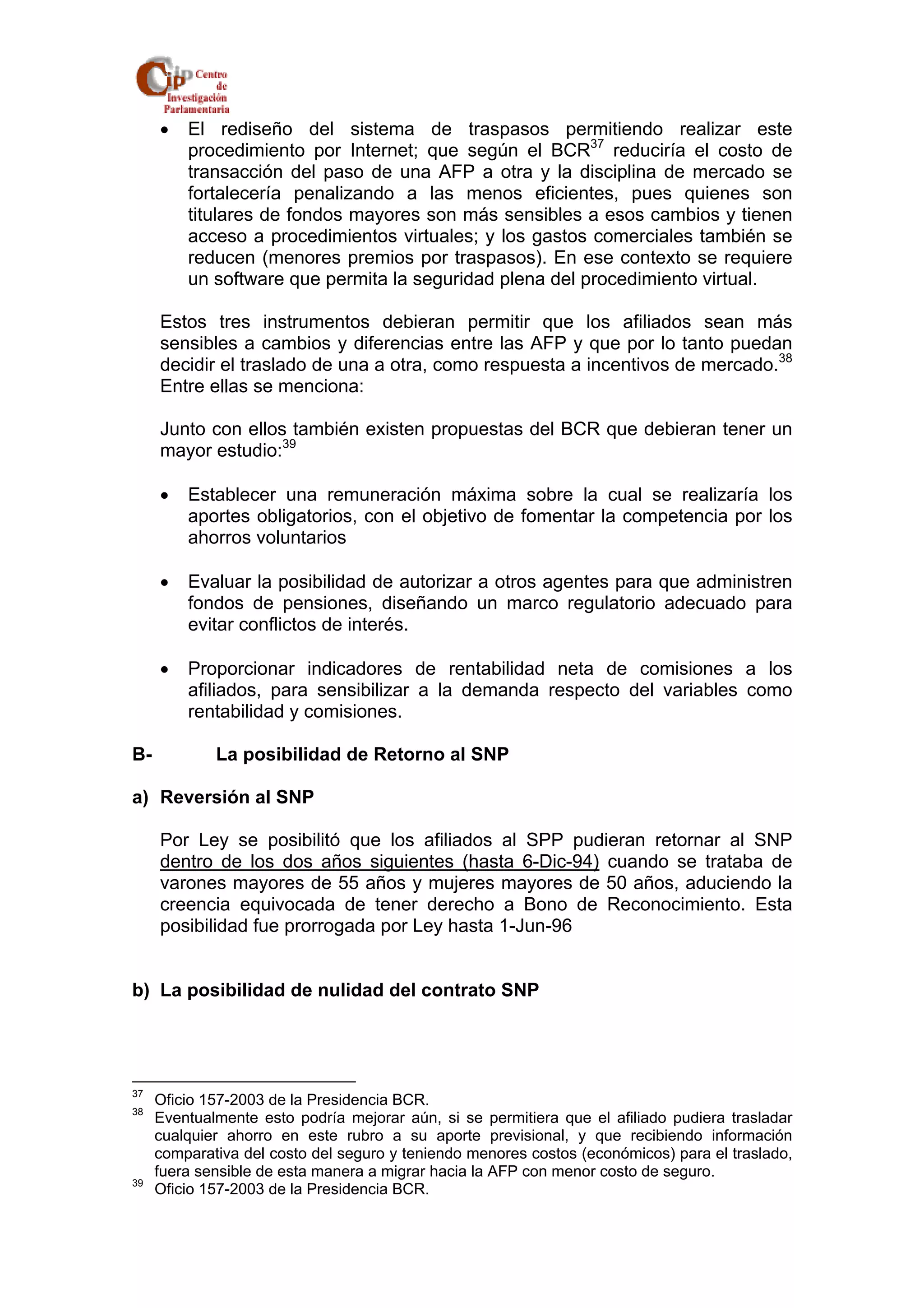 • El rediseño del sistema de traspasos permitiendo realizar este 
procedimiento por Internet; que según el BCR37 reduciría el costo de 
transacción del paso de una AFP a otra y la disciplina de mercado se 
fortalecería penalizando a las menos eficientes, pues quienes son 
titulares de fondos mayores son más sensibles a esos cambios y tienen 
acceso a procedimientos virtuales; y los gastos comerciales también se 
reducen (menores premios por traspasos). En ese contexto se requiere 
un software que permita la seguridad plena del procedimiento virtual. 
Estos tres instrumentos debieran permitir que los afiliados sean más 
sensibles a cambios y diferencias entre las AFP y que por lo tanto puedan 
decidir el traslado de una a otra, como respuesta a incentivos de mercado.38 
Entre ellas se menciona: 
Junto con ellos también existen propuestas del BCR que debieran tener un 
mayor estudio:39 
• Establecer una remuneración máxima sobre la cual se realizaría los 
aportes obligatorios, con el objetivo de fomentar la competencia por los 
ahorros voluntarios 
• Evaluar la posibilidad de autorizar a otros agentes para que administren 
fondos de pensiones, diseñando un marco regulatorio adecuado para 
evitar conflictos de interés. 
• Proporcionar indicadores de rentabilidad neta de comisiones a los 
afiliados, para sensibilizar a la demanda respecto del variables como 
rentabilidad y comisiones. 
B- La posibilidad de Retorno al SNP 
a) Reversión al SNP 
Por Ley se posibilitó que los afiliados al SPP pudieran retornar al SNP 
dentro de los dos años siguientes (hasta 6-Dic-94) cuando se trataba de 
varones mayores de 55 años y mujeres mayores de 50 años, aduciendo la 
creencia equivocada de tener derecho a Bono de Reconocimiento. Esta 
posibilidad fue prorrogada por Ley hasta 1-Jun-96 
b) La posibilidad de nulidad del contrato SNP 
37 Oficio 157-2003 de la Presidencia BCR. 
38 Eventualmente esto podría mejorar aún, si se permitiera que el afiliado pudiera trasladar 
cualquier ahorro en este rubro a su aporte previsional, y que recibiendo información 
comparativa del costo del seguro y teniendo menores costos (económicos) para el traslado, 
fuera sensible de esta manera a migrar hacia la AFP con menor costo de seguro. 
39 Oficio 157-2003 de la Presidencia BCR. 
 