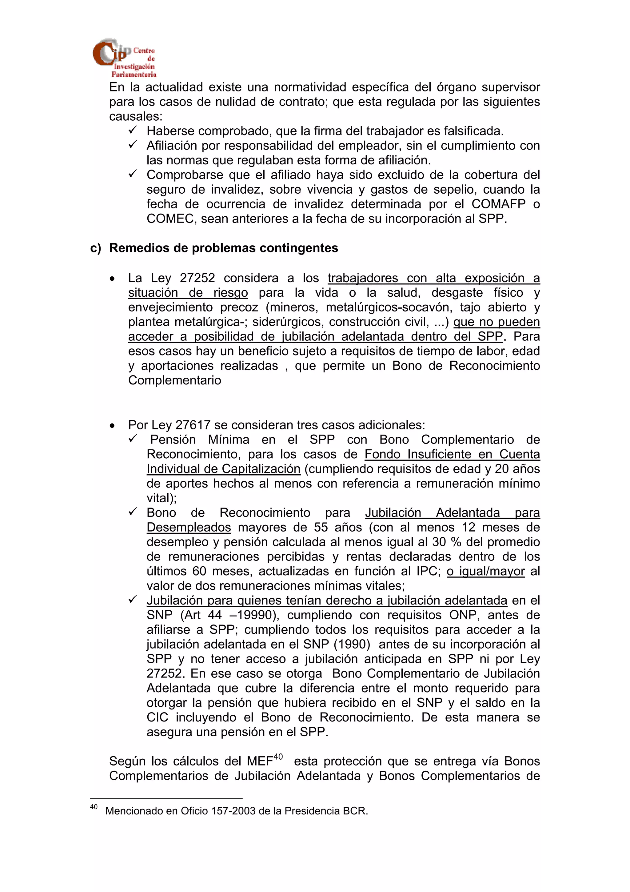 En la actualidad existe una normatividad específica del órgano supervisor 
para los casos de nulidad de contrato; que esta regulada por las siguientes 
causales: 
9 Haberse comprobado, que la firma del trabajador es falsificada. 
9 Afiliación por responsabilidad del empleador, sin el cumplimiento con 
las normas que regulaban esta forma de afiliación. 
9 Comprobarse que el afiliado haya sido excluido de la cobertura del 
seguro de invalidez, sobre vivencia y gastos de sepelio, cuando la 
fecha de ocurrencia de invalidez determinada por el COMAFP o 
COMEC, sean anteriores a la fecha de su incorporación al SPP. 
c) Remedios de problemas contingentes 
• La Ley 27252 considera a los trabajadores con alta exposición a 
situación de riesgo para la vida o la salud, desgaste físico y 
envejecimiento precoz (mineros, metalúrgicos-socavón, tajo abierto y 
plantea metalúrgica-; siderúrgicos, construcción civil, ...) que no pueden 
acceder a posibilidad de jubilación adelantada dentro del SPP. Para 
esos casos hay un beneficio sujeto a requisitos de tiempo de labor, edad 
y aportaciones realizadas , que permite un Bono de Reconocimiento 
Complementario 
• Por Ley 27617 se consideran tres casos adicionales: 
9 Pensión Mínima en el SPP con Bono Complementario de 
Reconocimiento, para los casos de Fondo Insuficiente en Cuenta 
Individual de Capitalización (cumpliendo requisitos de edad y 20 años 
de aportes hechos al menos con referencia a remuneración mínimo 
vital); 
9 Bono de Reconocimiento para Jubilación Adelantada para 
Desempleados mayores de 55 años (con al menos 12 meses de 
desempleo y pensión calculada al menos igual al 30 % del promedio 
de remuneraciones percibidas y rentas declaradas dentro de los 
últimos 60 meses, actualizadas en función al IPC; o igual/mayor al 
valor de dos remuneraciones mínimas vitales; 
9 Jubilación para quienes tenían derecho a jubilación adelantada en el 
SNP (Art 44 –19990), cumpliendo con requisitos ONP, antes de 
afiliarse a SPP; cumpliendo todos los requisitos para acceder a la 
jubilación adelantada en el SNP (1990) antes de su incorporación al 
SPP y no tener acceso a jubilación anticipada en SPP ni por Ley 
27252. En ese caso se otorga Bono Complementario de Jubilación 
Adelantada que cubre la diferencia entre el monto requerido para 
otorgar la pensión que hubiera recibido en el SNP y el saldo en la 
CIC incluyendo el Bono de Reconocimiento. De esta manera se 
asegura una pensión en el SPP. 
Según los cálculos del MEF40 esta protección que se entrega vía Bonos 
Complementarios de Jubilación Adelantada y Bonos Complementarios de 
40 Mencionado en Oficio 157-2003 de la Presidencia BCR. 
 