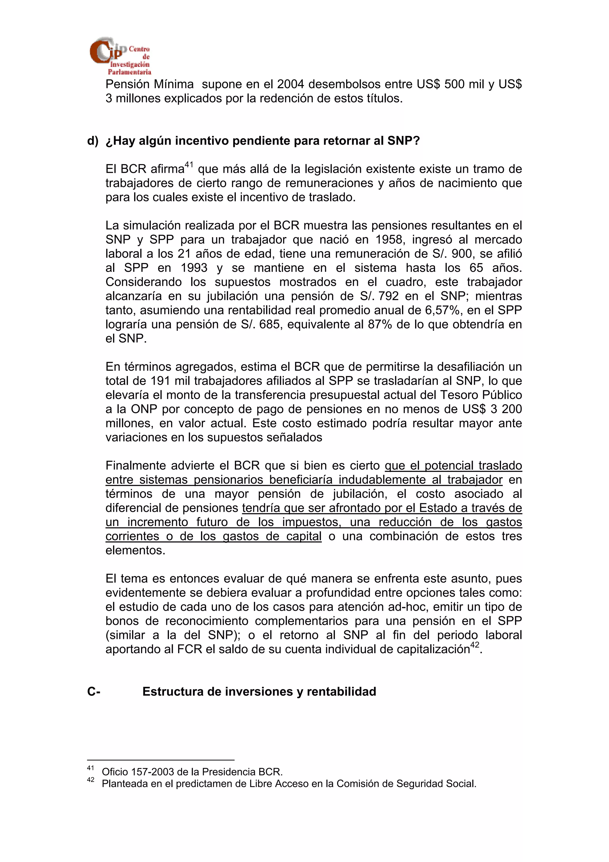 Pensión Mínima supone en el 2004 desembolsos entre US$ 500 mil y US$ 
3 millones explicados por la redención de estos títulos. 
d) ¿Hay algún incentivo pendiente para retornar al SNP? 
El BCR afirma41 que más allá de la legislación existente existe un tramo de 
trabajadores de cierto rango de remuneraciones y años de nacimiento que 
para los cuales existe el incentivo de traslado. 
La simulación realizada por el BCR muestra las pensiones resultantes en el 
SNP y SPP para un trabajador que nació en 1958, ingresó al mercado 
laboral a los 21 años de edad, tiene una remuneración de S/. 900, se afilió 
al SPP en 1993 y se mantiene en el sistema hasta los 65 años. 
Considerando los supuestos mostrados en el cuadro, este trabajador 
alcanzaría en su jubilación una pensión de S/. 792 en el SNP; mientras 
tanto, asumiendo una rentabilidad real promedio anual de 6,57%, en el SPP 
lograría una pensión de S/. 685, equivalente al 87% de lo que obtendría en 
el SNP. 
En términos agregados, estima el BCR que de permitirse la desafiliación un 
total de 191 mil trabajadores afiliados al SPP se trasladarían al SNP, lo que 
elevaría el monto de la transferencia presupuestal actual del Tesoro Público 
a la ONP por concepto de pago de pensiones en no menos de US$ 3 200 
millones, en valor actual. Este costo estimado podría resultar mayor ante 
variaciones en los supuestos señalados 
Finalmente advierte el BCR que si bien es cierto que el potencial traslado 
entre sistemas pensionarios beneficiaría indudablemente al trabajador en 
términos de una mayor pensión de jubilación, el costo asociado al 
diferencial de pensiones tendría que ser afrontado por el Estado a través de 
un incremento futuro de los impuestos, una reducción de los gastos 
corrientes o de los gastos de capital o una combinación de estos tres 
elementos. 
El tema es entonces evaluar de qué manera se enfrenta este asunto, pues 
evidentemente se debiera evaluar a profundidad entre opciones tales como: 
el estudio de cada uno de los casos para atención ad-hoc, emitir un tipo de 
bonos de reconocimiento complementarios para una pensión en el SPP 
(similar a la del SNP); o el retorno al SNP al fin del periodo laboral 
aportando al FCR el saldo de su cuenta individual de capitalización42. 
C- Estructura de inversiones y rentabilidad 
41 Oficio 157-2003 de la Presidencia BCR. 
42 Planteada en el predictamen de Libre Acceso en la Comisión de Seguridad Social. 
 