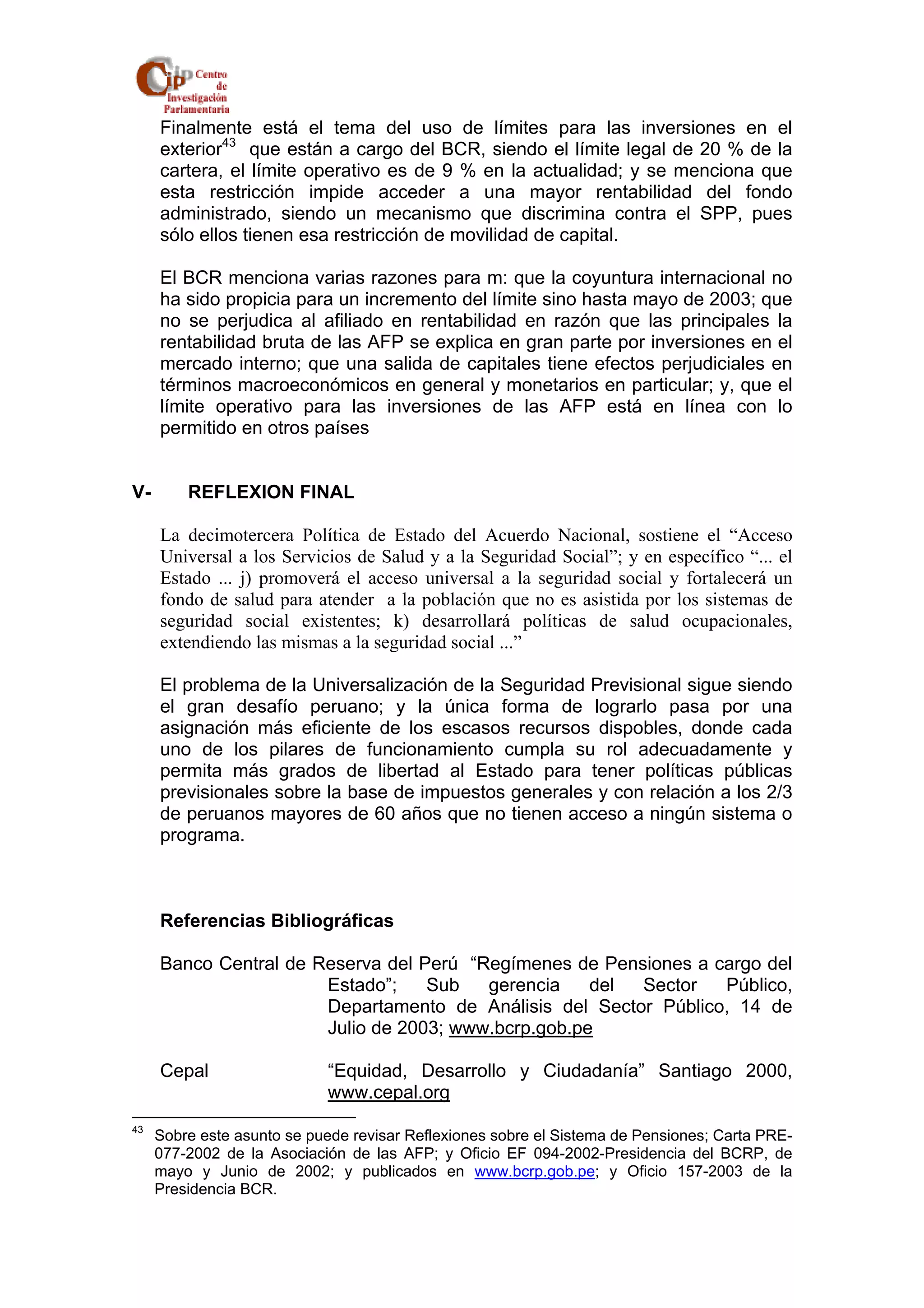 Finalmente está el tema del uso de límites para las inversiones en el 
exterior43 que están a cargo del BCR, siendo el límite legal de 20 % de la 
cartera, el límite operativo es de 9 % en la actualidad; y se menciona que 
esta restricción impide acceder a una mayor rentabilidad del fondo 
administrado, siendo un mecanismo que discrimina contra el SPP, pues 
sólo ellos tienen esa restricción de movilidad de capital. 
El BCR menciona varias razones para m: que la coyuntura internacional no 
ha sido propicia para un incremento del límite sino hasta mayo de 2003; que 
no se perjudica al afiliado en rentabilidad en razón que las principales la 
rentabilidad bruta de las AFP se explica en gran parte por inversiones en el 
mercado interno; que una salida de capitales tiene efectos perjudiciales en 
términos macroeconómicos en general y monetarios en particular; y, que el 
límite operativo para las inversiones de las AFP está en línea con lo 
permitido en otros países 
V- REFLEXION FINAL 
La decimotercera Política de Estado del Acuerdo Nacional, sostiene el “Acceso 
Universal a los Servicios de Salud y a la Seguridad Social”; y en específico “... el 
Estado ... j) promoverá el acceso universal a la seguridad social y fortalecerá un 
fondo de salud para atender a la población que no es asistida por los sistemas de 
seguridad social existentes; k) desarrollará políticas de salud ocupacionales, 
extendiendo las mismas a la seguridad social ...” 
El problema de la Universalización de la Seguridad Previsional sigue siendo 
el gran desafío peruano; y la única forma de lograrlo pasa por una 
asignación más eficiente de los escasos recursos dispobles, donde cada 
uno de los pilares de funcionamiento cumpla su rol adecuadamente y 
permita más grados de libertad al Estado para tener políticas públicas 
previsionales sobre la base de impuestos generales y con relación a los 2/3 
de peruanos mayores de 60 años que no tienen acceso a ningún sistema o 
programa. 
Referencias Bibliográficas 
Banco Central de Reserva del Perú “Regímenes de Pensiones a cargo del 
Estado”; Sub gerencia del Sector Público, 
Departamento de Análisis del Sector Público, 14 de 
Julio de 2003; www.bcrp.gob.pe 
Cepal “Equidad, Desarrollo y Ciudadanía” Santiago 2000, 
www.cepal.org 
43 Sobre este asunto se puede revisar Reflexiones sobre el Sistema de Pensiones; Carta PRE- 
077-2002 de la Asociación de las AFP; y Oficio EF 094-2002-Presidencia del BCRP, de 
mayo y Junio de 2002; y publicados en www.bcrp.gob.pe; y Oficio 157-2003 de la 
Presidencia BCR. 
 