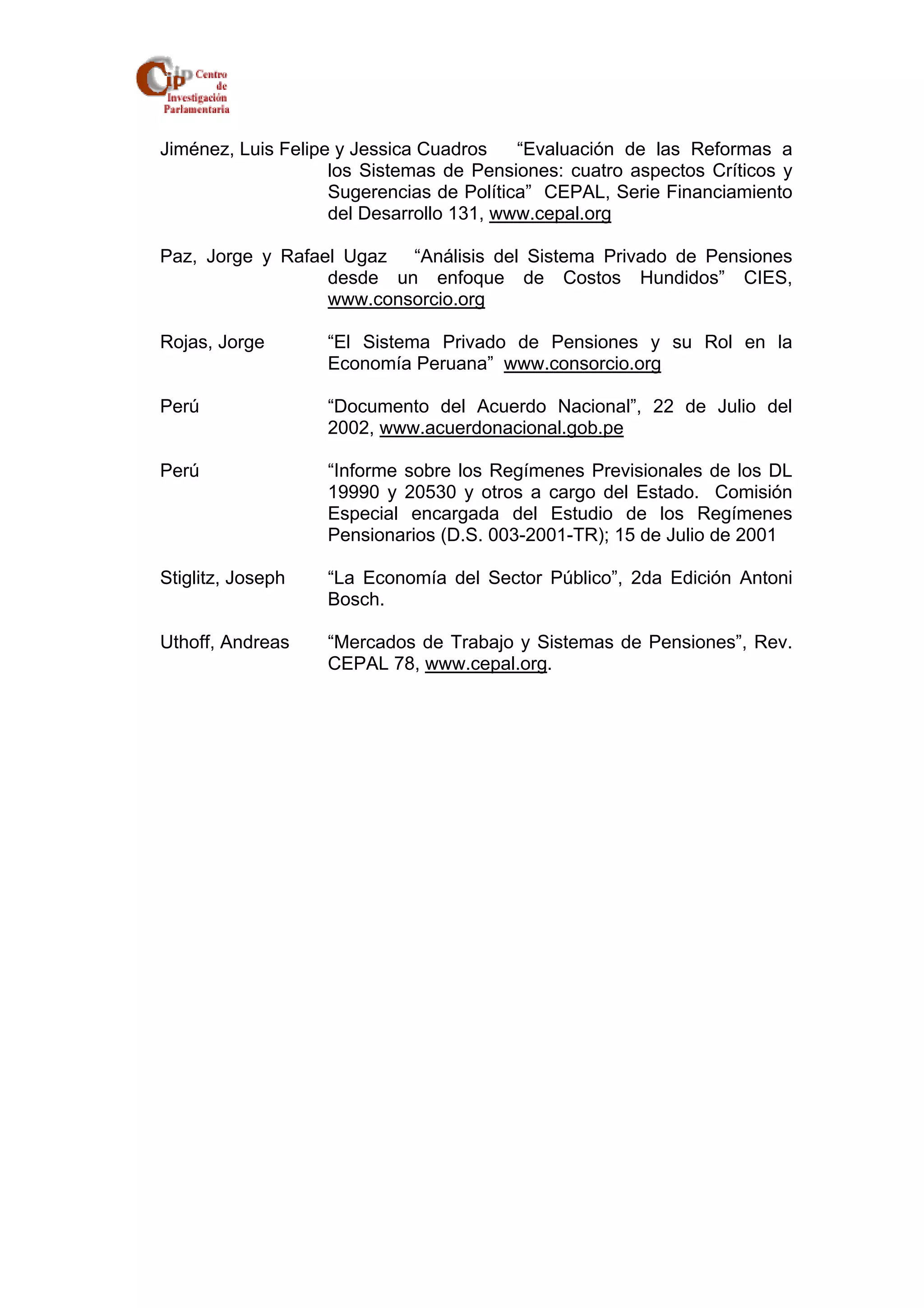 Jiménez, Luis Felipe y Jessica Cuadros “Evaluación de las Reformas a 
los Sistemas de Pensiones: cuatro aspectos Críticos y 
Sugerencias de Política” CEPAL, Serie Financiamiento 
del Desarrollo 131, www.cepal.org 
Paz, Jorge y Rafael Ugaz “Análisis del Sistema Privado de Pensiones 
desde un enfoque de Costos Hundidos” CIES, 
www.consorcio.org 
Rojas, Jorge “El Sistema Privado de Pensiones y su Rol en la 
Economía Peruana” www.consorcio.org 
Perú “Documento del Acuerdo Nacional”, 22 de Julio del 
2002, www.acuerdonacional.gob.pe 
Perú “Informe sobre los Regímenes Previsionales de los DL 
19990 y 20530 y otros a cargo del Estado. Comisión 
Especial encargada del Estudio de los Regímenes 
Pensionarios (D.S. 003-2001-TR); 15 de Julio de 2001 
Stiglitz, Joseph “La Economía del Sector Público”, 2da Edición Antoni 
Bosch. 
Uthoff, Andreas “Mercados de Trabajo y Sistemas de Pensiones”, Rev. 
CEPAL 78, www.cepal.org. 
