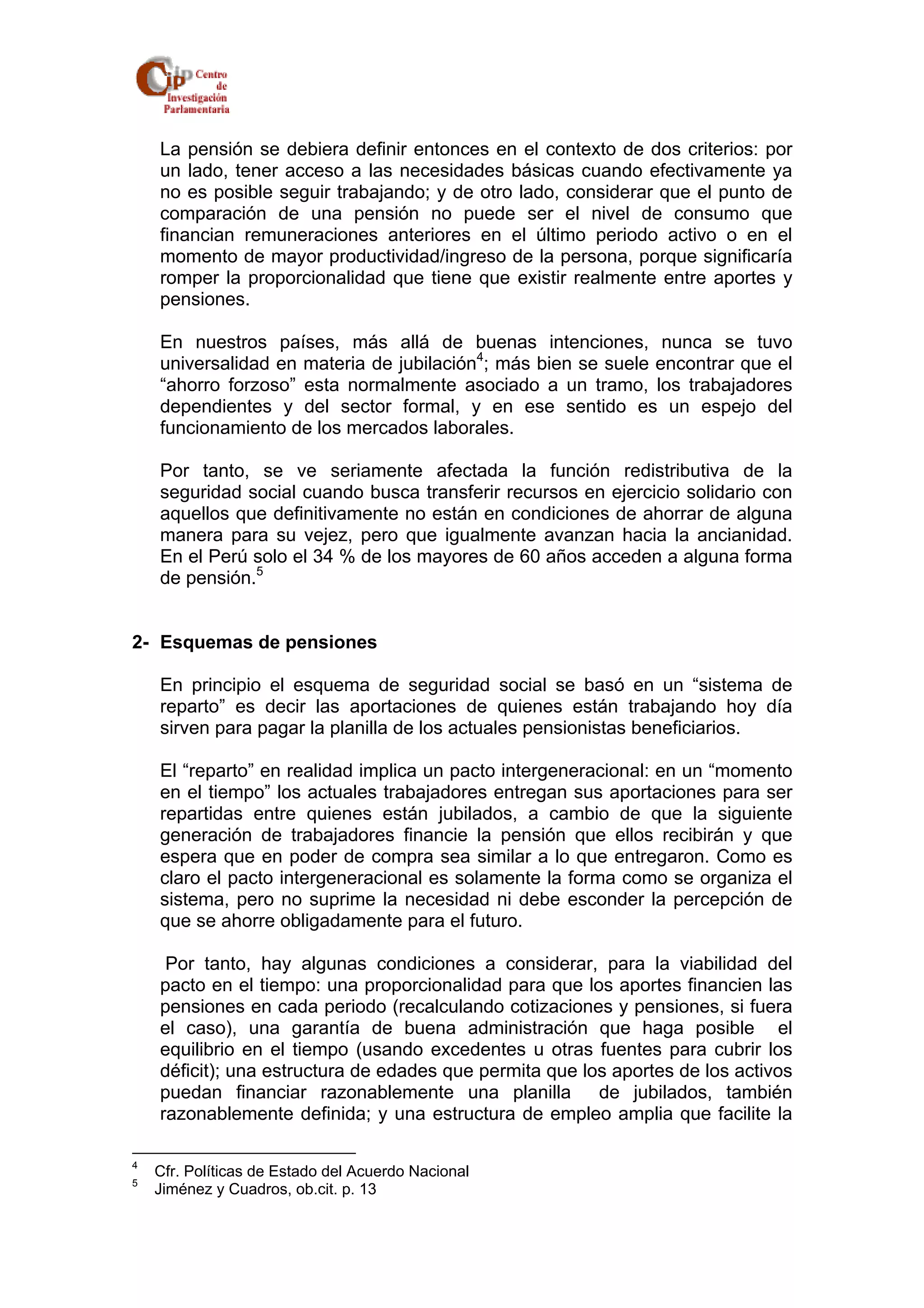 La pensión se debiera definir entonces en el contexto de dos criterios: por 
un lado, tener acceso a las necesidades básicas cuando efectivamente ya 
no es posible seguir trabajando; y de otro lado, considerar que el punto de 
comparación de una pensión no puede ser el nivel de consumo que 
financian remuneraciones anteriores en el último periodo activo o en el 
momento de mayor productividad/ingreso de la persona, porque significaría 
romper la proporcionalidad que tiene que existir realmente entre aportes y 
pensiones. 
En nuestros países, más allá de buenas intenciones, nunca se tuvo 
universalidad en materia de jubilación4; más bien se suele encontrar que el 
“ahorro forzoso” esta normalmente asociado a un tramo, los trabajadores 
dependientes y del sector formal, y en ese sentido es un espejo del 
funcionamiento de los mercados laborales. 
Por tanto, se ve seriamente afectada la función redistributiva de la 
seguridad social cuando busca transferir recursos en ejercicio solidario con 
aquellos que definitivamente no están en condiciones de ahorrar de alguna 
manera para su vejez, pero que igualmente avanzan hacia la ancianidad. 
En el Perú solo el 34 % de los mayores de 60 años acceden a alguna forma 
de pensión.5 
2- Esquemas de pensiones 
En principio el esquema de seguridad social se basó en un “sistema de 
reparto” es decir las aportaciones de quienes están trabajando hoy día 
sirven para pagar la planilla de los actuales pensionistas beneficiarios. 
El “reparto” en realidad implica un pacto intergeneracional: en un “momento 
en el tiempo” los actuales trabajadores entregan sus aportaciones para ser 
repartidas entre quienes están jubilados, a cambio de que la siguiente 
generación de trabajadores financie la pensión que ellos recibirán y que 
espera que en poder de compra sea similar a lo que entregaron. Como es 
claro el pacto intergeneracional es solamente la forma como se organiza el 
sistema, pero no suprime la necesidad ni debe esconder la percepción de 
que se ahorre obligadamente para el futuro. 
Por tanto, hay algunas condiciones a considerar, para la viabilidad del 
pacto en el tiempo: una proporcionalidad para que los aportes financien las 
pensiones en cada periodo (recalculando cotizaciones y pensiones, si fuera 
el caso), una garantía de buena administración que haga posible el 
equilibrio en el tiempo (usando excedentes u otras fuentes para cubrir los 
déficit); una estructura de edades que permita que los aportes de los activos 
puedan financiar razonablemente una planilla de jubilados, también 
razonablemente definida; y una estructura de empleo amplia que facilite la 
4 Cfr. Políticas de Estado del Acuerdo Nacional 
5 Jiménez y Cuadros, ob.cit. p. 13 
 