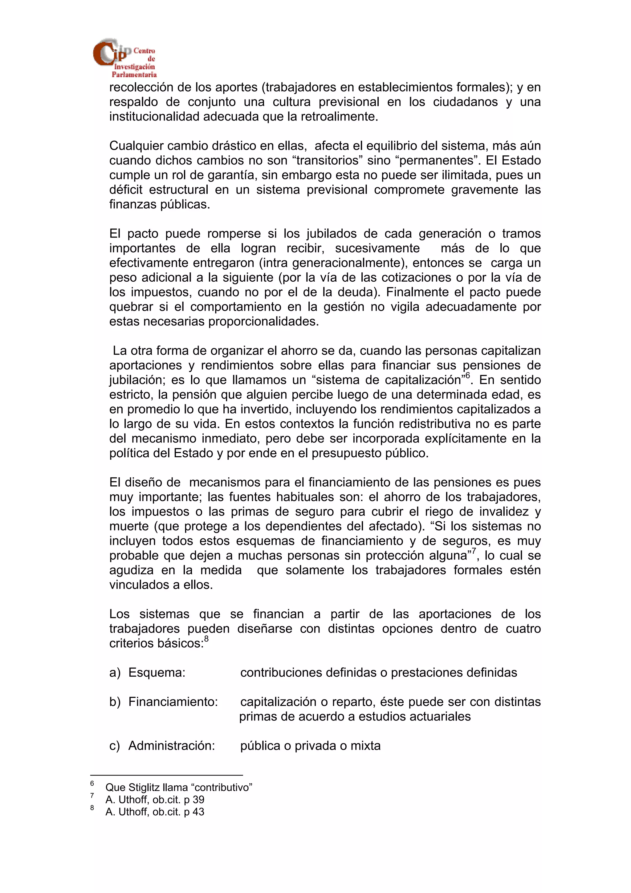 recolección de los aportes (trabajadores en establecimientos formales); y en 
respaldo de conjunto una cultura previsional en los ciudadanos y una 
institucionalidad adecuada que la retroalimente. 
Cualquier cambio drástico en ellas, afecta el equilibrio del sistema, más aún 
cuando dichos cambios no son “transitorios” sino “permanentes”. El Estado 
cumple un rol de garantía, sin embargo esta no puede ser ilimitada, pues un 
déficit estructural en un sistema previsional compromete gravemente las 
finanzas públicas. 
El pacto puede romperse si los jubilados de cada generación o tramos 
importantes de ella logran recibir, sucesivamente más de lo que 
efectivamente entregaron (intra generacionalmente), entonces se carga un 
peso adicional a la siguiente (por la vía de las cotizaciones o por la vía de 
los impuestos, cuando no por el de la deuda). Finalmente el pacto puede 
quebrar si el comportamiento en la gestión no vigila adecuadamente por 
estas necesarias proporcionalidades. 
La otra forma de organizar el ahorro se da, cuando las personas capitalizan 
aportaciones y rendimientos sobre ellas para financiar sus pensiones de 
jubilación; es lo que llamamos un “sistema de capitalización”6. En sentido 
estricto, la pensión que alguien percibe luego de una determinada edad, es 
en promedio lo que ha invertido, incluyendo los rendimientos capitalizados a 
lo largo de su vida. En estos contextos la función redistributiva no es parte 
del mecanismo inmediato, pero debe ser incorporada explícitamente en la 
política del Estado y por ende en el presupuesto público. 
El diseño de mecanismos para el financiamiento de las pensiones es pues 
muy importante; las fuentes habituales son: el ahorro de los trabajadores, 
los impuestos o las primas de seguro para cubrir el riego de invalidez y 
muerte (que protege a los dependientes del afectado). “Si los sistemas no 
incluyen todos estos esquemas de financiamiento y de seguros, es muy 
probable que dejen a muchas personas sin protección alguna”7, lo cual se 
agudiza en la medida que solamente los trabajadores formales estén 
vinculados a ellos. 
Los sistemas que se financian a partir de las aportaciones de los 
trabajadores pueden diseñarse con distintas opciones dentro de cuatro 
criterios básicos:8 
a) Esquema: contribuciones definidas o prestaciones definidas 
b) Financiamiento: capitalización o reparto, éste puede ser con distintas 
primas de acuerdo a estudios actuariales 
c) Administración: pública o privada o mixta 
6 Que Stiglitz llama “contributivo” 
7 A. Uthoff, ob.cit. p 39 
8 A. Uthoff, ob.cit. p 43 
 