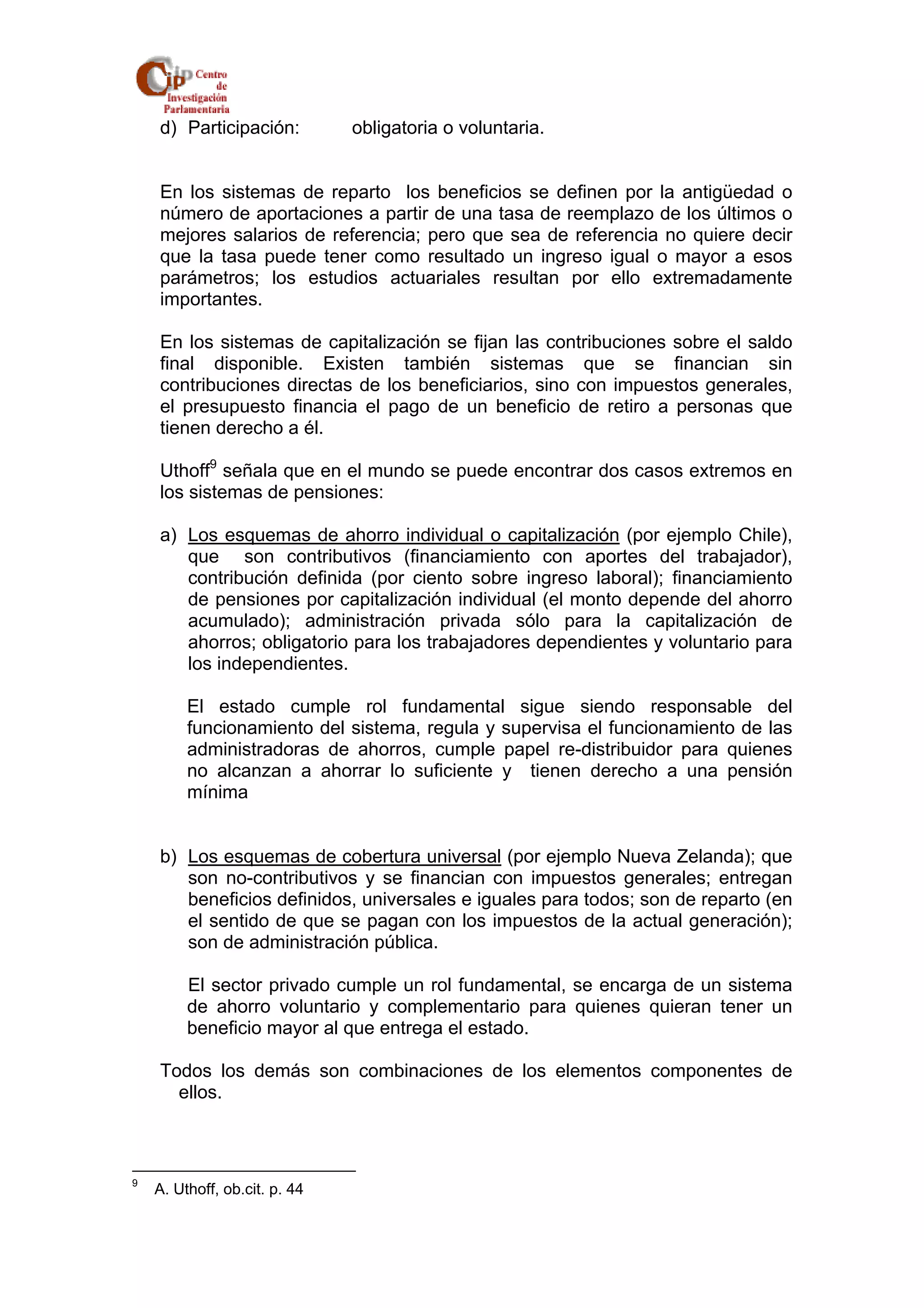 d) Participación: obligatoria o voluntaria. 
En los sistemas de reparto los beneficios se definen por la antigüedad o 
número de aportaciones a partir de una tasa de reemplazo de los últimos o 
mejores salarios de referencia; pero que sea de referencia no quiere decir 
que la tasa puede tener como resultado un ingreso igual o mayor a esos 
parámetros; los estudios actuariales resultan por ello extremadamente 
importantes. 
En los sistemas de capitalización se fijan las contribuciones sobre el saldo 
final disponible. Existen también sistemas que se financian sin 
contribuciones directas de los beneficiarios, sino con impuestos generales, 
el presupuesto financia el pago de un beneficio de retiro a personas que 
tienen derecho a él. 
Uthoff9 señala que en el mundo se puede encontrar dos casos extremos en 
los sistemas de pensiones: 
a) Los esquemas de ahorro individual o capitalización (por ejemplo Chile), 
que son contributivos (financiamiento con aportes del trabajador), 
contribución definida (por ciento sobre ingreso laboral); financiamiento 
de pensiones por capitalización individual (el monto depende del ahorro 
acumulado); administración privada sólo para la capitalización de 
ahorros; obligatorio para los trabajadores dependientes y voluntario para 
los independientes. 
El estado cumple rol fundamental sigue siendo responsable del 
funcionamiento del sistema, regula y supervisa el funcionamiento de las 
administradoras de ahorros, cumple papel re-distribuidor para quienes 
no alcanzan a ahorrar lo suficiente y tienen derecho a una pensión 
mínima 
b) Los esquemas de cobertura universal (por ejemplo Nueva Zelanda); que 
son no-contributivos y se financian con impuestos generales; entregan 
beneficios definidos, universales e iguales para todos; son de reparto (en 
el sentido de que se pagan con los impuestos de la actual generación); 
son de administración pública. 
El sector privado cumple un rol fundamental, se encarga de un sistema 
de ahorro voluntario y complementario para quienes quieran tener un 
beneficio mayor al que entrega el estado. 
Todos los demás son combinaciones de los elementos componentes de 
ellos. 
9 A. Uthoff, ob.cit. p. 44 
 