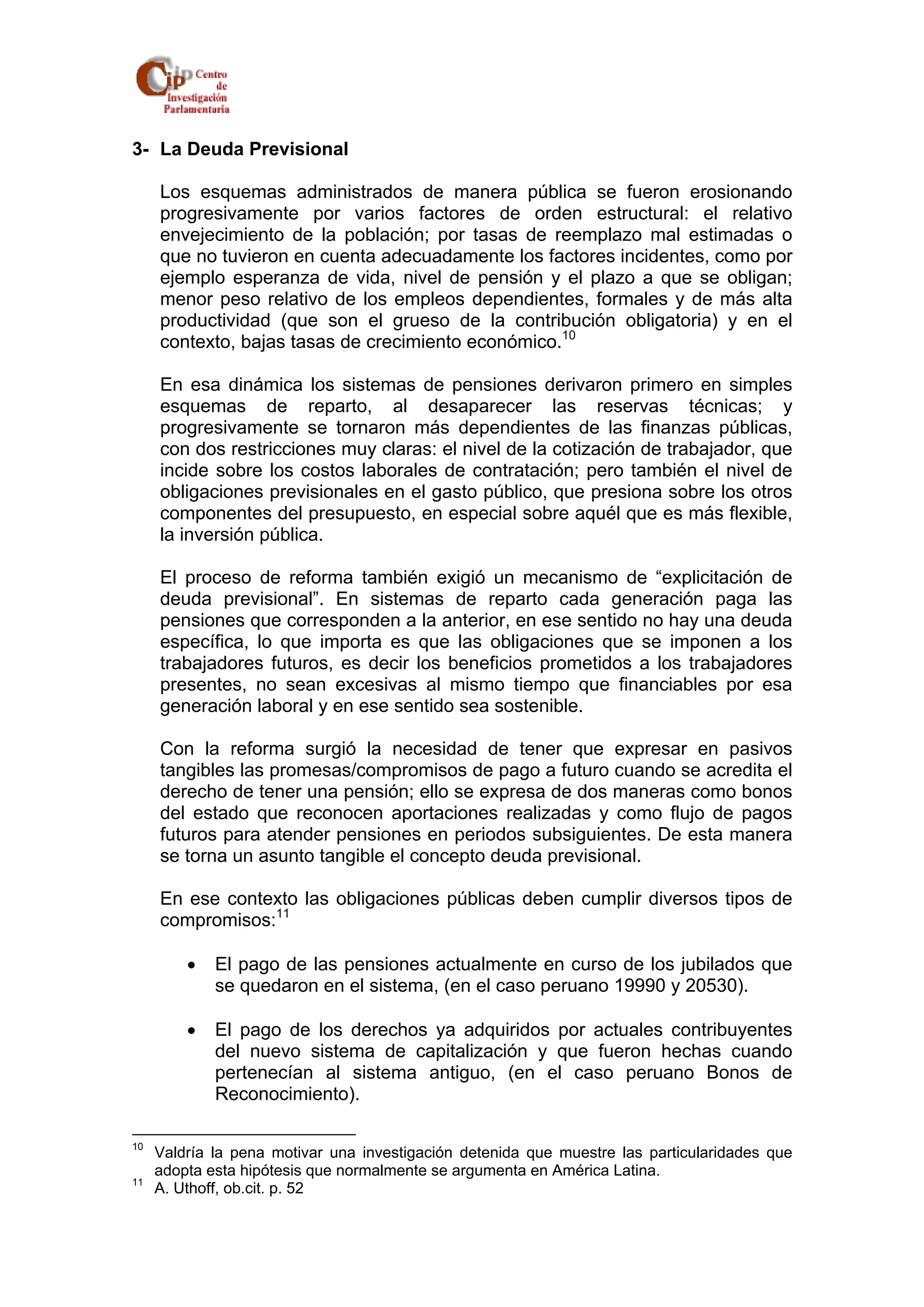 3- La Deuda Previsional 
Los esquemas administrados de manera pública se fueron erosionando 
progresivamente por varios factores de orden estructural: el relativo 
envejecimiento de la población; por tasas de reemplazo mal estimadas o 
que no tuvieron en cuenta adecuadamente los factores incidentes, como por 
ejemplo esperanza de vida, nivel de pensión y el plazo a que se obligan; 
menor peso relativo de los empleos dependientes, formales y de más alta 
productividad (que son el grueso de la contribución obligatoria) y en el 
contexto, bajas tasas de crecimiento económico.10 
En esa dinámica los sistemas de pensiones derivaron primero en simples 
esquemas de reparto, al desaparecer las reservas técnicas; y 
progresivamente se tornaron más dependientes de las finanzas públicas, 
con dos restricciones muy claras: el nivel de la cotización de trabajador, que 
incide sobre los costos laborales de contratación; pero también el nivel de 
obligaciones previsionales en el gasto público, que presiona sobre los otros 
componentes del presupuesto, en especial sobre aquél que es más flexible, 
la inversión pública. 
El proceso de reforma también exigió un mecanismo de “explicitación de 
deuda previsional”. En sistemas de reparto cada generación paga las 
pensiones que corresponden a la anterior, en ese sentido no hay una deuda 
específica, lo que importa es que las obligaciones que se imponen a los 
trabajadores futuros, es decir los beneficios prometidos a los trabajadores 
presentes, no sean excesivas al mismo tiempo que financiables por esa 
generación laboral y en ese sentido sea sostenible. 
Con la reforma surgió la necesidad de tener que expresar en pasivos 
tangibles las promesas/compromisos de pago a futuro cuando se acredita el 
derecho de tener una pensión; ello se expresa de dos maneras como bonos 
del estado que reconocen aportaciones realizadas y como flujo de pagos 
futuros para atender pensiones en periodos subsiguientes. De esta manera 
se torna un asunto tangible el concepto deuda previsional. 
En ese contexto las obligaciones públicas deben cumplir diversos tipos de 
compromisos:11 
• El pago de las pensiones actualmente en curso de los jubilados que 
se quedaron en el sistema, (en el caso peruano 19990 y 20530). 
• El pago de los derechos ya adquiridos por actuales contribuyentes 
del nuevo sistema de capitalización y que fueron hechas cuando 
pertenecían al sistema antiguo, (en el caso peruano Bonos de 
Reconocimiento). 
10 Valdría la pena motivar una investigación detenida que muestre las particularidades que 
adopta esta hipótesis que normalmente se argumenta en América Latina. 
11 A. Uthoff, ob.cit. p. 52 
 