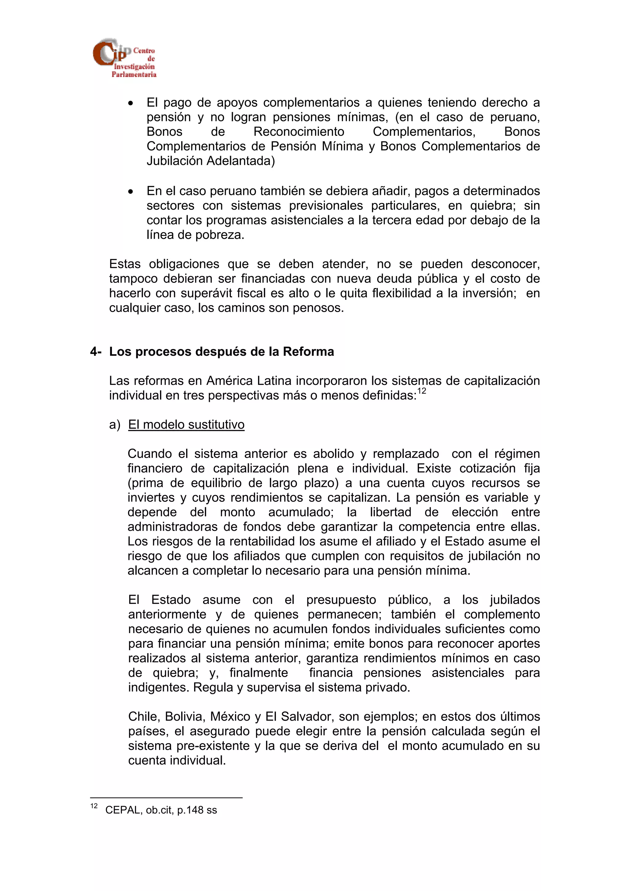 • El pago de apoyos complementarios a quienes teniendo derecho a 
pensión y no logran pensiones mínimas, (en el caso de peruano, 
Bonos de Reconocimiento Complementarios, Bonos 
Complementarios de Pensión Mínima y Bonos Complementarios de 
Jubilación Adelantada) 
• En el caso peruano también se debiera añadir, pagos a determinados 
sectores con sistemas previsionales particulares, en quiebra; sin 
contar los programas asistenciales a la tercera edad por debajo de la 
línea de pobreza. 
Estas obligaciones que se deben atender, no se pueden desconocer, 
tampoco debieran ser financiadas con nueva deuda pública y el costo de 
hacerlo con superávit fiscal es alto o le quita flexibilidad a la inversión; en 
cualquier caso, los caminos son penosos. 
4- Los procesos después de la Reforma 
Las reformas en América Latina incorporaron los sistemas de capitalización 
individual en tres perspectivas más o menos definidas:12 
a) El modelo sustitutivo 
Cuando el sistema anterior es abolido y remplazado con el régimen 
financiero de capitalización plena e individual. Existe cotización fija 
(prima de equilibrio de largo plazo) a una cuenta cuyos recursos se 
inviertes y cuyos rendimientos se capitalizan. La pensión es variable y 
depende del monto acumulado; la libertad de elección entre 
administradoras de fondos debe garantizar la competencia entre ellas. 
Los riesgos de la rentabilidad los asume el afiliado y el Estado asume el 
riesgo de que los afiliados que cumplen con requisitos de jubilación no 
alcancen a completar lo necesario para una pensión mínima. 
El Estado asume con el presupuesto público, a los jubilados 
anteriormente y de quienes permanecen; también el complemento 
necesario de quienes no acumulen fondos individuales suficientes como 
para financiar una pensión mínima; emite bonos para reconocer aportes 
realizados al sistema anterior, garantiza rendimientos mínimos en caso 
de quiebra; y, finalmente financia pensiones asistenciales para 
indigentes. Regula y supervisa el sistema privado. 
Chile, Bolivia, México y El Salvador, son ejemplos; en estos dos últimos 
países, el asegurado puede elegir entre la pensión calculada según el 
sistema pre-existente y la que se deriva del el monto acumulado en su 
cuenta individual. 
12 CEPAL, ob.cit, p.148 ss 
 