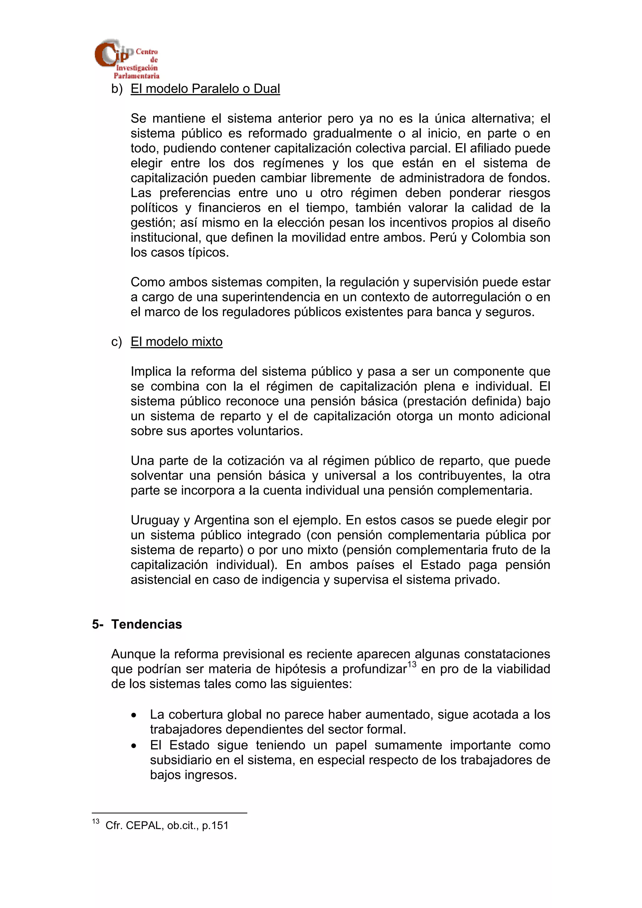 b) El modelo Paralelo o Dual 
Se mantiene el sistema anterior pero ya no es la única alternativa; el 
sistema público es reformado gradualmente o al inicio, en parte o en 
todo, pudiendo contener capitalización colectiva parcial. El afiliado puede 
elegir entre los dos regímenes y los que están en el sistema de 
capitalización pueden cambiar libremente de administradora de fondos. 
Las preferencias entre uno u otro régimen deben ponderar riesgos 
políticos y financieros en el tiempo, también valorar la calidad de la 
gestión; así mismo en la elección pesan los incentivos propios al diseño 
institucional, que definen la movilidad entre ambos. Perú y Colombia son 
los casos típicos. 
Como ambos sistemas compiten, la regulación y supervisión puede estar 
a cargo de una superintendencia en un contexto de autorregulación o en 
el marco de los reguladores públicos existentes para banca y seguros. 
c) El modelo mixto 
Implica la reforma del sistema público y pasa a ser un componente que 
se combina con la el régimen de capitalización plena e individual. El 
sistema público reconoce una pensión básica (prestación definida) bajo 
un sistema de reparto y el de capitalización otorga un monto adicional 
sobre sus aportes voluntarios. 
Una parte de la cotización va al régimen público de reparto, que puede 
solventar una pensión básica y universal a los contribuyentes, la otra 
parte se incorpora a la cuenta individual una pensión complementaria. 
Uruguay y Argentina son el ejemplo. En estos casos se puede elegir por 
un sistema público integrado (con pensión complementaria pública por 
sistema de reparto) o por uno mixto (pensión complementaria fruto de la 
capitalización individual). En ambos países el Estado paga pensión 
asistencial en caso de indigencia y supervisa el sistema privado. 
5- Tendencias 
Aunque la reforma previsional es reciente aparecen algunas constataciones 
que podrían ser materia de hipótesis a profundizar13 en pro de la viabilidad 
de los sistemas tales como las siguientes: 
• La cobertura global no parece haber aumentado, sigue acotada a los 
trabajadores dependientes del sector formal. 
• El Estado sigue teniendo un papel sumamente importante como 
subsidiario en el sistema, en especial respecto de los trabajadores de 
bajos ingresos. 
13 Cfr. CEPAL, ob.cit., p.151 
 