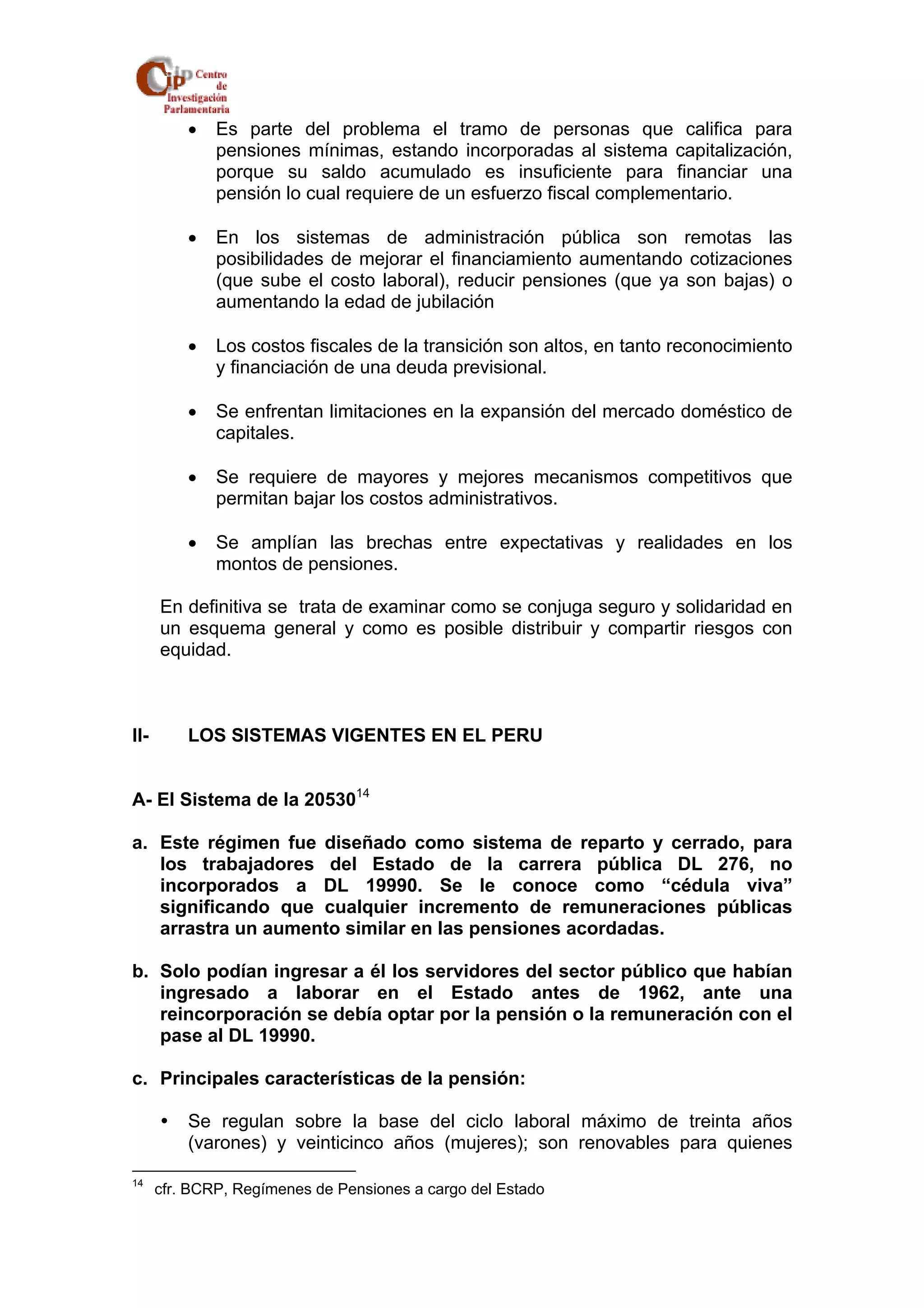 • Es parte del problema el tramo de personas que califica para 
pensiones mínimas, estando incorporadas al sistema capitalización, 
porque su saldo acumulado es insuficiente para financiar una 
pensión lo cual requiere de un esfuerzo fiscal complementario. 
• En los sistemas de administración pública son remotas las 
posibilidades de mejorar el financiamiento aumentando cotizaciones 
(que sube el costo laboral), reducir pensiones (que ya son bajas) o 
aumentando la edad de jubilación 
• Los costos fiscales de la transición son altos, en tanto reconocimiento 
y financiación de una deuda previsional. 
• Se enfrentan limitaciones en la expansión del mercado doméstico de 
capitales. 
• Se requiere de mayores y mejores mecanismos competitivos que 
permitan bajar los costos administrativos. 
• Se amplían las brechas entre expectativas y realidades en los 
montos de pensiones. 
En definitiva se trata de examinar como se conjuga seguro y solidaridad en 
un esquema general y como es posible distribuir y compartir riesgos con 
equidad. 
II- LOS SISTEMAS VIGENTES EN EL PERU 
A- El Sistema de la 2053014 
a. Este régimen fue diseñado como sistema de reparto y cerrado, para 
los trabajadores del Estado de la carrera pública DL 276, no 
incorporados a DL 19990. Se le conoce como “cédula viva” 
significando que cualquier incremento de remuneraciones públicas 
arrastra un aumento similar en las pensiones acordadas. 
b. Solo podían ingresar a él los servidores del sector público que habían 
ingresado a laborar en el Estado antes de 1962, ante una 
reincorporación se debía optar por la pensión o la remuneración con el 
pase al DL 19990. 
c. Principales características de la pensión: 
y Se regulan sobre la base del ciclo laboral máximo de treinta años 
(varones) y veinticinco años (mujeres); son renovables para quienes 
14 cfr. BCRP, Regímenes de Pensiones a cargo del Estado 
 