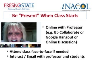 Be “Present” When Class Starts

                    • Online with Professor
                      (e.g. Bb Collaborate or
                      Google Hangout or
                      Online Discussion)

• Attend class face-to-face if needed
• Interact / Email with professor and students
 