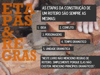 AS ETAPAS DA CONSTRUÇÃO DE
UM ROTEIRO SÃO SEMPRE AS
MESMAS:
1. IDEIA 2. CONFLITO
3. PERSONAGENS
4. TEMPO DRAMÁTICO
5. UNIDADE DRAMÁTICA
“NESTE LIVRO NÃO MENCIONO REGRAS DE
ROTEIRO, SIMPLESMENTE PORQUE ELAS NÃO
EXISTEM. MENCIONO PRINCÍPIOS DRAMÁTICOS”.
 