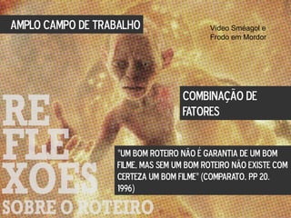 AMPLO CAMPO DE TRABALHO
“UM BOM ROTEIRO NÃO É GARANTIA DE UM BOM
FILME, MAS SEM UM BOM ROTEIRO NÃO EXISTE COM
CERTEZA UM BOM FILME” (COMPARATO, pp 20.
1996)
COMBINAÇÃO DE
FATORES
Vídeo Sméagol e
Frodo em Mordor
 