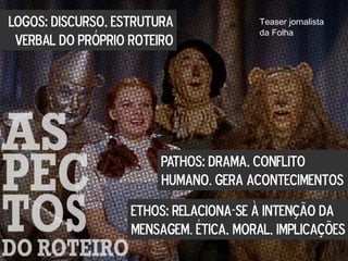 LOGOS: DISCURSO, ESTRUTURA
VERBAL DO PRÓPRIO ROTEIRO
PATHOS: DRAMA, CONFLITO
HUMANO. GERA ACONTECIMENTOS
ETHOS: RELACIONA-SE À INTENÇÃO DA
MENSAGEM. ÉTICA, MORAL, IMPLICAÇÕES
Teaser jornalista
da Folha
 