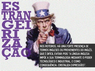 NOS ROTEIROS, HÁ UMA FORTE PRESENÇA DE
TERMOS INGLESES OU PROVENIENTES DO INGLÊS,
QUE É DIFÍCIL EVITAR; POIS “A LÍNGUA INGLESA
IMPÕE A SUA TERMINOLOGIA MEDIANTE O PODER
TECNOLÓGICO E INDUSTRIAL, E COMO
CONSEQUÊNCIA, CRISTALIZA EXPRESSÕES”.
 