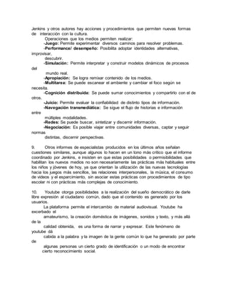 Jenkins y otros autores hay acciones y procedimientos que permiten nuevas formas 
de interacción con la cultura. 
Operaciones que los medios permiten realizar: 
-Juego: Permite experimentar diversos caminos para resolver problemas. 
-Performance/ desempeño: Posibilita adoptar identidades alternativas, 
improvisar, 
descubrir. 
-Simulación: Permite interpretar y construir modelos dinámicos de procesos 
del 
mundo real. 
-Apropiación: Se logra remixar contenido de los medios. 
-Multitarea: Se puede escanear el ambiente y cambiar el foco según se 
necesita. 
-Cognición distribuida: Se puede sumar conocimientos y compartirlo con el de 
otros. 
-Juicio: Permite evaluar la confiabilidad de distinto tipos de información. 
-Navegación transmediática: Se sigue el flujo de historias e información 
entre 
múltiples modalidades. 
-Redes: Se puede buscar, sintetizar y discernir información. 
-Negociación: Es posible viajar entre comunidades diversas, captar y seguir 
normas 
distintas, discernir perspectivas. 
9. Otros informes de especialistas producidos en los últimos años señalan 
cuestiones similares, aunque algunos lo hacen en un tono más critico que el informe 
coordinado por Jenkins, e insisten en que estas posibilidades o permisibilidades que 
habilitan los nuevos medios no son necesariamente las prácticas más habituales entre 
los niños y jóvenes de hoy, ya que orientan la utilización de las nuevas tecnologías 
hacia los juegos más sencillos, las relaciones interpersonales, la música, el consumo 
de videos y el esparcimiento, sin asociar estas prácticas con procedimientos de tipo 
escolar ni con prácticas más complejas de conocimiento. 
10. Youtube otorga posibilidades a la realización del sueño democrático de darle 
libre expresión al ciudadano común, dado que el contenido es generado por los 
usuarios. 
La plataforma permite el intercambio de material audiovisual. Youtube ha 
excerbado el 
amateurismo, la creación doméstica de imágenes, sonidos y texto, y más allá 
de la 
calidad obtenida, es una forma de narrar y expresar. Este fenómeno de 
youtube dá 
cabida a la palabra y la imagen de la gente común lo que ha generado por parte 
de 
algunas personas un cierto grado de identificación o un modo de encontrar 
cierto reconocimiento social. 
 