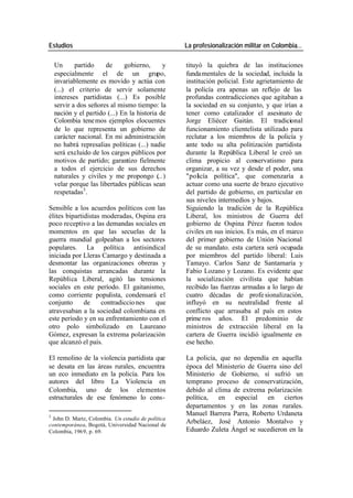 Estudios La profesionalización militar en Colombia…
Un partido de gobierno, y tituyó la quiebra de las instituciones
especialmente el de un grupo, fundamentales de la sociedad, incluida la
invariablemente es movido y actúa con institución policial. Este agrietamiento de
(...) el criterio de servir solamente la policía era apenas un reflejo de las
intereses partidistas (...) Es posible profundas contradicciones que agitaban a
servir a dos señores al mismo tiempo: la la sociedad en su conjunto, y que irían a
nación y el partido (...) En la historia de tener como catalizador el asesinato de
Colombia tene mos ejemplos elocuentes Jorge Eliécer Gaitán. El tradicional
de lo que representa un gobierno de funcionamiento clientelista utilizado para
carácter nacional. En mi administración reclutar a los miembros de la policía y
no habrá represalias políticas (...) nadie ante todo su alta politización partidista
será excluido de los cargos públicos por durante la República Liberal le creó un
motivos de partido; garantizo fielmente clima propicio al conservatismo para
a todos el ejercicio de sus derechos organizar, a su vez y desde el poder, una
naturales y civiles y me propongo (..) . "policía política", que comenzaría a
velar porque las libertades públicas sean actuar como una suerte de brazo ejecutivo
respetadas3 . del partido de gobierno, en particular en
sus niveles intermedios y bajos.
Sensible a los acuerdos políticos con las Siguiendo la tradición de la República
élites bipartidistas moderadas, Ospina era Liberal, los ministros de Guerra del
poco receptivo a las demandas sociales en gobierno de Ospina Pérez fueron todos
momentos en que las secuelas de la civiles en sus inicios. Es más, en el marco
guerra mundial golpeaban a los sectores del primer gobierno de Unión Nacional
populares. La política antisindical de su mandato. esta cartera será ocupada
iniciada por Lleras Camargo y destinada a por miembros del partido liberal: Luis
desmontar las organizaciones obreras y Tamayo. Carlos Sanz de Santamaría y
las conquistas arrancadas durante la Fabio Lozano y Lozano. Es evidente que
República Liberal, agitó las tensiones la socialización civilista que habían
sociales en este período. El gaitanismo, recibido las fuerzas armadas a lo largo de
como corriente populista, condensará el cuatro décadas de profe sionalización,
conjunto de contradiccio nes que influyó en su neutralidad frente al
atravesaban a la sociedad colombiana en conflicto que arrasaba al país en estos
este período y en su enfrentamiento con el prime ros años. El predominio de
otro polo simbolizado en Laureano ministros de extracción liberal en la
Gómez, expresan la extrema polarización cartera de Guerra incidió igualmente en
que alcanzó el país. ese hecho.
El remolino de la violencia partidista que La policía, que no dependía en aquella
se desata en las áreas rurales, encuentra época del Ministerio de Guerra sino del
un eco inmediato en la policía. Para los Ministerio de Gobierno, sí sufrió un
autores del libro La Violencia en temprano proceso de conservatización,
Colombia, uno de los elementos debido al clima de extrema polarización
estructurales de ese fenómeno lo cons- política, en especial en ciertos
departamentos y en las zonas rurales.
3
Manuel Barrera Parra, Roberto Urdaneta
John D. Martz, Colombia. Un estudio de política
contemporánea, Bogotá, Universidad Nacional de
Arbeláez, José Antonio Montalvo y
Colombia, 1969, p. 69. Eduardo Zuleta Ángel se sucedieron en la