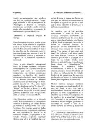 Coyuntura Las relaciones de Europa con América…
interés norteamericanas, que conlleva en tela de juicio la idea de que Europa sea
una fuga de capitales europeos. Europa vital para los in tereses norteamericanos y
paga, entonces, el déficit presupuestal de se sugiere la hipóte sis de que no es más
Washington y financia su inflación, que un mero elemento, el primero, de la
mientras que los Estados Unidos imponen defensa estadounidense.
cuotas a las exportaciones procedentes de
la Comunidad (guerra siderúrgica). Se considera que si los soviéticos
intervinieran al oeste de Elba, los
Atlantismo e intereses propios de soldados americanos acantonados en
Europa Alemania podrían resistir dos o tres días y
que en ocho días el ejército rojo llegaría
Pero el momento de mayor tensión ocurre al Rhin, donde se detendría para-evitar la
con motivo de la invasión de Afganistán fuerza de disuasión francesa. La
y de la crisis polaca a comienzos de los protección nuclear norteamericana es
años 80. Esta situación modifica de nuevo entonces muy dudosa en tiempo de
la naturaleza de las relaciones europeo- guerra. Y en tiempo de paz, ¿para qué
norteamericanas pues aumenta el peso de sirve? Sin embargo, es el único escudo
las dimensiones políticas y militares, a que tiene Europa. Entonces se puede
expensas de la dimensión económico- contestar que si bien es el origen de la
comercial. tutela de los Estados Unidos sobre
Europa, es también lo que evita, al menos
Frente a esta situación internacional hasta ahora, su "finlandización"128 .
tensa, los Estados europeos, cualquiera Entonces, la protecció n militar
sea su régimen, van a dejar de lado -por el norteamericana, si bien es de dudosa
tiempo que dure el enfriamiento eficacia, arraiga a Europa Occidental en
internacional- sus intereses económicos la esfera de influencia de los Estados
peculiares en beneficio del fortaleci- Unidos de tal manera que los europeos
miento del Atlantismo. Basta con pensar puedan adoptar frente a la Unión Soviéti-
en el famoso discurso de François ca una posición política independiente.
Mitterrand ante el "Bundestag" de Bonn
cuando declaró, en 1983, unos meses Muchos políticos europeos intentaron
antes del despliegue de los "Pershing II" y hacer tambalear esta tutela desde el 45,
"Cruise" en Europa, y frente a la ola pero sin llegar a otra cosa que a
pacifista que amenazaba la estabilidad del manifestaciones vanas de malhumor: el
gobierno de Helmut Kohl: "los pacifistas principio de toda independencia es el
están al Oeste y los misiles al Este". abandono de la protección asegurada por
los misiles y los aviones SAC (Strategic
Este Atlantismo estriba en la creencia Air Command) y su reemplazo por un
acerca de la coincidencia de los supremos sistema de defensa europea, que tendría la
intereses de Europa y los Estados Unidos desventaja de suscitar el tema de la
en materia de defensa frente a la Unión unidad europea de defensa y de resultar
Soviética. Pero muchos expertos dudan
seriamente de esta coincidencia en el caso
128
de una confrontación directa en el La "finlandización", concepto forjado a partir
continente europeo. Se preguntan si los de la experiencia finlandesa de la posguerra, es la
neutralización progresiva de un país o de una
Estados Unidos aceptarían sacrificar región, su bajo perfil exterior y su falta de
Boston para salvar a Frankfurt. Se pone idiosincrasia en las relaciones internacionales.