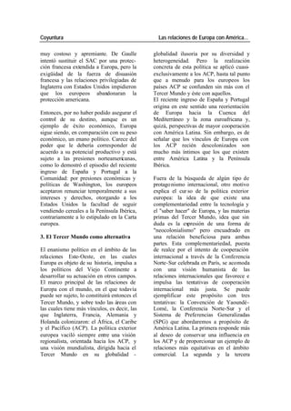 Coyuntura Las relaciones de Europa con América…
muy costoso y apremiante. De Gaulle globalidad ilusoria por su diversidad y
intentó sustituir el SAC por una protec- heterogeneidad. Pero la realización
ción francesa extendida a Europa, pero la concreta de esta política se aplicó cuasi-
exigüidad de la fuerza de disuasión exclusivamente a los ACP, hasta tal punto
francesa y las relaciones privilegiadas de que a menudo para los europeos los
Inglaterra con Estados Unidos impidieron países ACP se confunden sin más con el
que los europeos abandonaran la Tercer Mundo y éste con aquellos.
protección americana. El reciente ingreso de España y Portugal
origina en este sentido una reorientación
Entonces, por no haber podido asegurar el de Europa hacia la Cuenca del
control de su destino, aunque es un Mediterráneo y la zona euroafricana y,
ejemplo de éxito económico, Europa quizá, perspectivas de mayor cooperación
sigue siendo, en comparación con su peso con América Latina. Sin embargo, es de
económico, un enano político. Carece del señalar que los vínculos de Europa con
poder que le debería corresponder de los ACP recién descolonizados son
acuerdo a su potencial productivo y está mucho más íntimos que los que existen
sujeto a las presiones norteamericanas, entre América Latina y la Península
como lo demostró el episodio del reciente Ibérica.
ingreso de España y Portugal a la
Comunidad: por presiones económicas y Fuera de la búsqueda de algún tipo de
políticas de Washington, los europeos protago nismo internacional, otro motivo
aceptaron renunciar temporalmente a sus explica el cur so de la política exterior
intereses y derechos, otorgando a los europea: la idea de que existe una
Estados Unidos la facultad de seguir complementariedad entre la tecnología y
vendiendo cereales a la Península Ibérica, el "saber hacer" de Europa, y las materias
contrariamente a lo estipulado en la Carta primas del Tercer Mundo, idea que sin
europea. duda es la expresión de una forma de
"neocolonialismo" pero encuadrado en
3. El Tercer Mundo como alternativa una relación beneficiosa para ambas
partes. Esta complementariedad, puesta
El enanismo político en el ámbito de las de realce por el intento de cooperación
rela ciones Este-Oeste, en las cuales internacional a través de la Conferencia
Europa es objeto de su historia, impulsa a Norte-Sur celebrada en París, se acomoda
los políticos del Viejo Continente a con una visión humanista de las
desarrollar su actuación en otros campos. relaciones internacionales que favorece e
El marco principal de las relaciones de impulsa las tentativas de cooperación
Europa con el mundo, en el que todavía internacional más justa. Se puede
puede ser sujeto, lo constituirá entonces el ejemplificar este propósito con tres
Tercer Mundo, y sobre todo las áreas con tentativas: la Convención de Yaoundé-
las cuales tiene más vínculos, es decir, las Lomé, la Conferencia Norte-Sur y el
que Inglaterra, Francia, Alemania y Sistema de Preferencias Generalizadas
Holanda colonizaron: el África, el Caribe (SPG) que abordaremos a propósito de
y el Pacífico (ACP). La política exterior América Latina. La primera responde más
europea vaciló siempre entre una visión al deseo de conservar una influencia en
regionalista, orientada hacia los ACP, y los ACP y de proporcionar un ejemplo de
una visión mundialista, dirigida hacia el relaciones más equitativas en el ámbito
Tercer Mundo en su globalidad - comercial. La segunda y la tercera