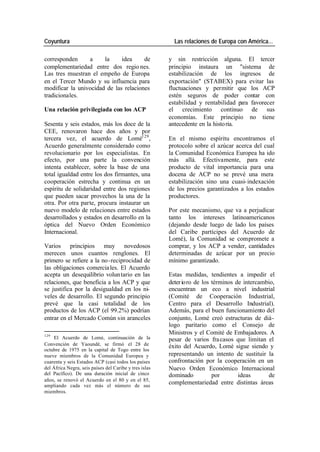 Coyuntura Las relaciones de Europa con América…
corresponden a la idea de y sin restricción alguna. El tercer
complementariedad entre dos regio nes. principio instaura un "sistema de
Las tres muestran el empeño de Europa estabilización de los ingresos de
en el Tercer Mundo y su influencia para exportación" (STABEX) para evitar las
modificar la univocidad de las relaciones fluctuaciones y permitir que los ACP
tradicionales. estén seguros de poder contar con
estabilidad y rentabilidad para favorecer
Una relación privilegiada con los ACP el crecimiento continuo de sus
economías. Este principio no tiene
Sesenta y seis estados, más los doce de la antecedente en la histo ria.
CEE, renovaron hace dos años y por
tercera vez, el acuerdo de Lomé129 , En el mismo espíritu encontramos el
Acuerdo generalmente considerado como protocolo sobre el azúcar acerca del cual
revolucionario por los especialistas. En la Comunidad Económica Europea ha ido
efecto, por una parte la convención más allá. Efectivamente, para este
intenta establecer, sobre la base de una producto de vital importancia para una
total igualdad entre los dos firmantes, una docena de ACP no se prevé una mera
cooperación estrecha y continua en un estabilización sino una cuasi- indexación
espíritu de solidaridad entre dos regiones de los precios garantizados a los estados
que pueden sacar provechos la una de la productores.
otra. Por otra parte, procura instaurar un
nuevo modelo de relaciones entre estados Por este mecanismo, que va a perjudicar
desarrollados y estados en desarrollo en la tanto los intereses latinoamericanos
óptica del Nuevo Orden Económico (dejando desde luego de lado los países
Internacional. del Caribe partícipes del Acuerdo de
Lomé), la Comunidad se compromete a
Varios principios muy novedosos comprar, y los ACP a vender, cantidades
merecen unos cuantos renglones. El determinadas de azúcar por un precio
primero se refiere a la no -reciprocidad de mínimo garantizado.
las obligaciones comercia les. El Acuerdo
acepta un desequilibrio volun tario en las Estas medidas, tendientes a impedir el
relaciones, que beneficia a los ACP y que deter ioro de los términos de intercambio,
se justifica por la desigualdad en los ni- encuentran un eco a nivel industrial
veles de desarrollo. El segundo principio (Comité de Cooperación Industrial,
prevé que la casi totalidad de los Centro para el Desarrollo Industrial).
productos de los ACP (el 99.2%) podrían Además, para el buen funcionamiento del
entrar en el Mercado Común sin aranceles conjunto, Lomé creó estructuras de diá-
logo paritario como el Consejo de
129
Ministros y el Comité de Embajadores. A
El Acuerdo de Lomé, continuación de la pesar de varios fra casos que limitan el
Convención de Yaoundé, se firmó el 28 de éxito del Acuerdo, Lomé sigue siendo y
octubre de 1975 en la capital de Togo entre los
nueve miembros de la Comunidad Europea y representando un intento de sustituir la
cuarenta y seis Estados ACP (casi todos los países confrontación por la cooperación en un
del África Negra, seis países del Caribe y tres islas Nuevo Orden Económico Internacional
del Pacífico). De una duración inicial de cinco dominado por ideas de
años, se renovó el Acuerdo en el 80 y en el 85,
ampliando cada vez más el número de sus
complementariedad entre distintas áreas
miembros.