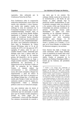 Coyuntura Las relaciones de Europa con América…
regionales, idea subrayada por la una meta que le era exterior. Sin
Conferencia Norte-Sur de París. embargo, habida cuenta de los efectos de
la reconstrucción y del hecho de que
Esta Conferencia sobre la cooperación Europa se había ubicado bajo la
econó mica internacional, cuyos éxitos son protección militar estadounidense, lo que
mucho más reducidos o cuyos fracasos le permitía consagrar todos sus esfuerzos
son mucho más amplios, resalta sin a los sectores civiles que hicieron de la
embargo la toma de conciencia de la Comunidad una potencia económica de
Comunidad Económica Europea ante la primera importancia, Europa pudo
complementariedad existente entre su desempeñar su papel con cierta
economía y la del Tercer Mundo. Refleja, autonomía en las relaciones internacio -
igualmente, el "impasse" al que se llega nales. Ello coincidió en el terreno
cuando se involucran fuerzas (Estados internacional con otros elementos
Unidos sobre todo) que no coinciden con favorables para Europa: 1) El
los actores de esta complementariedad. debilitamiento de los modelos norteame -
En efecto, esta Conferencia celebrada en ricano y soviético en el mundo, y 2) el
París bajo la Presidencia de Valery que, en el Tercer Mundo, se reciban bien
Giscard D'Estaing, entre el 16 de di- los discursos europeos y sus acciones.
ciembre de 1975 y el 2 de junio de 1977,
agrupaba 27 países, entre lo s que se Estos factores han dado a Europa una
contaba Estados Unidos. Instaurada para cierta autonomía, desde luego limitada,
dialogar entre ricos y pobres sobre los como se manifiesta en asuntos tales como
temas de la energía, de las materias el gasoducto soviético- europeo o la
primas, del desarrollo y de los asuntos réplica Eureka al programa de la
financieros, la Conferencia no llegó a Iniciativa de Defensa Estratégica (IDE), o
ningún acuerdo concreto y, finalmente, se Guerra de las Galaxias, del presidente
transfirieron las discusiones a la Reagan130 .
Organización de las Naciones Unidas en
1980. La actuación de los Estados 130
Unidos, al intentar reducir las Frente a los riesgos que conllevaba el
programa tecnológico-militar IDE de Ronald
conversaciones a una confrontación
Reagan (23 de marzo de 1983) para Europa
acerca del asunto energético, bloqueó las (transformación de Europa en el subcontratista de
negociaciones y puso de relieve la Estados Unidos, papel secundario y dependiente
incongruenc ia que tiene su presencia en de los países europeos que participarían de las
este diálogo Europa-Sur, y lo difícil que investigaciones sobre tecnologías muy avanzadas
resulta para Europa el tener una rela ción y que proporcionarían su "know how" pero sin
tener acceso a los últimos resortes de la iniciativa
autónoma cuando se trata de asuntos es- y sin participar en la decisión), el presidente
tratégicamente vitales y altamente Mitterrand lanzó la idea del programa Eureka
políticos como lo es el tema de la energía. (1985), tendiente a impulsar la unión tecnológica
europea y a investigar en común sobre tecnologías
Así, para sintetizar antes de iniciar el avanzadas. Si bien Eureka tiene teóricamente
fines civiles, en la medida en que existe un
análisis de las relaciones entre los dos vínculo muy íntimo entre altas tecnologías y
continentes que nos preocupan, se puede posibles aplicaciones militares, se ha dicho que
decir que los Estados Unidos otorgaron a Eureka constituía al fin una respuesta europea a la
Europa un cierto papel en el IDE. Es de notar, con todo, que es una respuesta
bastante débil pues no dispone del enorme presu-
"containment" a través del Plan Marshall. puesto de la IDE y tampoco se beneficia de un
Fue entonces reconstruida de acuerdo a fuerte respaldo de los países europeos mismos