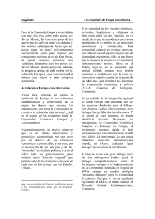 Coyuntura Las relaciones de Europa con América…
Si la intimidad de los vínculos históricos,
Pero si la Comunidad logró a veces hablar culturales, lingüísticos y religiosos es
con una sola voz, sobre todo acerca del bien cierta entre las dos regiones, no se
Tercer Mundo, las contradicciones de las puede decir que se reproduzca esta misma
que no pue de salir (en torno a la defensa y proximidad en el ámbito de las relaciones
los asuntos estratégicos) hacen que no económicas y comerciales. Una
pueda jugar un papel suficientemente comunidad cultural no origina, entonces,
independiente como para imponer sus por relación causal alguna, ningún tipo de
condiciones políticas en el eje Este-Oeste, comunidad económica. Ello es tan cierto
ni pueda tampoco constituir una que ni siq uiera la origina en el continente
verdadera alternativa para los países del latinoamericano mismo. Hasta en el
Tercer Mundo. Queda pendiente, además, ámbito regio nal no se encuentra una
la pregunta acerca de cuál podría ser la unidad global, aunque esto podría
actitud de Europa a_ nivel internacional si comenzar a modificarse con la toma de
tuviera una mayor y más completa conciencia surgida a partir de la guerra de
autonomía. las Malvinas, que fortalece los esfuerzos
de cooperación económica y política
4. Relaciones Europa-América Latina (SELA, Consenso de Cartagena,
Contadora).
Ahora bien, teniendo en cuenta la
evolución de Europa en las relaciones En lo endeble de la integración regional
internacionales y conservando en la es donde Europa cree encontrar uno de
mente los deseos que expresa, las los mayores obstáculos para el diálogo
orientaciones que toma la Comunidad en con América La tina. Efectivamente, para
cuanto a su actuación internacional, ¿cuál dialogar hacen falta dos interlocutores. Y
es el estado de las relaciones entre la si, desde el lado europeo, se puede
Comunidad Económica Europea y identificar bastante fácilmente un
Latinoamérica? protagonista: la Comunidad Económica
Europea, el Consejo de Europa, el
Esquemáticamente, se podría contestar Parlamento europeo, desde el lado
que es un estado ambivalente y latinoamericano esta identificación resulta
paradójico, caracterizado por una parte más difícil. La inexistencia de una única
por un declive de las relaciones estructura coherente latinoamericana
económicas y comerciales, y por otra, por impide, en efecto, cualquier "gran
el incremento de los vínculos y de las diálogo" por ausencia de interlocutor.
"amistades" en el plano político, y a nivel
sobre todo no gubernamental, para Si bien no existe este gran diálogo entre
intentar cierta "relación diagonal" que las dos subregiones (salvo quizá el
permita salir de las relaciones unívocas de diálogo interparla mentario entre el
cada uno de los actores con los Estados Parlamento europeo y el latinoamericano
Unidos. en la Conferencia instituida en Bogotá en
1974), existen en cambio múltiples
"pequeños diálogos" entre la Comunidad
Económica Europea y varias entidades
regionales: el SELA, el Pacto Andino, el
que, con excepción de Francia, prefirieron unirse
a los norteamericanos antes que al programa
Mercado Común Centroamericano,
Eureka. Contadora.