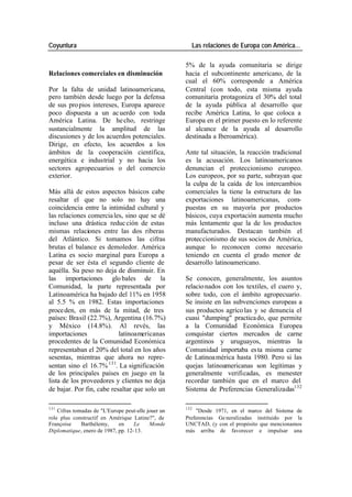 Coyuntura Las relaciones de Europa con América…
5% de la ayuda comunitaria se dirige
Relaciones comerciales en disminución hacia el subcontinente americano, de la
cual el 60% corresponde a América
Por la falta de unidad latinoamericana, Central (con todo, esta misma ayuda
pero también desde luego por la defensa comunitaria protagoniza el 30% del total
de sus pro pios intereses, Europa aparece de la ayuda pública al desarrollo que
poco dispuesta a un ac uerdo con toda recibe América Latina, lo que coloca a
América Latina. De he cho, restringe Europa en el primer puesto en lo referente
sustancialmente la amplitud de las al alcance de la ayuda al desarrollo
discusiones y de los acuerdos potenciales. destinada a Iberoamérica).
Dirige, en efecto, los acuerdos a los
ámbitos de la cooperación científica, Ante tal situación, la reacción tradicional
energética e industrial y no hacia los es la acusación. Los latinoamericanos
sectores agropecuarios o del comercio denuncian el proteccionismo europeo.
exterior. Los europeos, por su parte, subrayan que
la culpa de la caída de los intercambios
Más allá de estos aspectos básicos cabe comerciales la tiene la estructura de las
resaltar el que no solo no hay una exportaciones latinoamericanas, com-
coincidencia entre la intimidad cultural y puestas en su mayoría por productos
las relaciones comercia les, sino que se dé básicos, cuya exportación aumenta mucho
incluso una drástica reduc ción de estas más lentamente que la de los productos
mismas relaciones entre las dos riberas manufacturados. Destacan también el
del Atlántico. Si tomamos las cifras proteccionismo de sus socios de América,
brutas el balance es demoledor. América aunque lo reconocen como necesario
Latina es socio marginal para Europa a teniendo en cuenta el grado menor de
pesar de ser ésta el segundo cliente de desarrollo latinoamericano.
aquélla. Su peso no deja de disminuir. En
las importaciones glo bales de la Se conocen, generalmente, los asuntos
Comunidad, la parte representada por relacio nados con los textiles, el cuero y,
Latinoamérica ha bajado del 11% en 1958 sobre todo, con el ámbito agropecuario.
al 5.5 % en 1982. Estas importaciones Se insiste en las subvenciones europeas a
proce den, en más de la mitad, de tres sus productos agríco las y se denuncia el
países: Brasil (22.7%), Argentina (16.7%) cuasi "dumping" practica do, que permite
y México (14.8%). Al revés, las a la Comunidad Económica Europea
importaciones latinoamericanas conquistar ciertos mercados de carne
procedentes de la Comunidad Económica argentinos y uruguayos, mientras la
representaban el 20% del total en los años Comunidad importaba es ta misma carne
sesentas, mientras que ahora no repre- de Latinoa mérica hasta 1980. Pero si las
sentan sino el 16.7% 131. La significación quejas latinoamericanas son legítimas y
de los principales países en juego en la generalmente verificadas, es menester
lista de los proveedores y clientes no deja recordar también que en el marco del
de bajar. Por fin, cabe resaltar que solo un Sistema de Preferencias Generalizadas132
131 132
Cifras tomadas de "L'Europe peut-elle jouer un "Desde 1971, en el marco del Sistema de
role plus constructif en Amérique Latine?", de Preferencias Ge neralizadas instituido por la
Françoise Barthélemy, en Le Monde UNCTAD, (y con el propósito que mencionamos
Diplomatique, enero de 1987, pp. 12-13. más arriba de favorecer e impulsar una