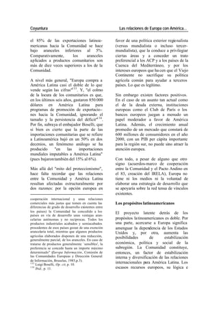 Coyuntura Las relaciones de Europa con América…
el 85% de las exportaciones latinoa- favor de una política exterior regionalista
mericanas hacia la Comunidad se hace (versus mundialista o incluso tercer-
bajo aranceles inferiores al 5%. mundialista), que la conduce a privilegiar
Comparativamente, los aranceles ciertas áreas y a conceder un trato
aplicados a productos comunitarios son preferencial a los ACP y a los países de la
más de diez veces superiores a los de la Cuenca del Mediterráneo, y por los
Comunidad. intereses europeos que ha cen que el Viejo
Continente no sacrifique su política
A nivel más general, "Europa compra a agrícola común para ayudar a terceros
América Latina casi el doble de lo que países. Lo que es legítimo.
vende según las cifras"133 . Y, "el colmo
de la locura de los comunitarios es que, Sin embargo existen factores positivos.
en los últimos seis años, gastaron 850.000 En el caso de un asunto tan actual como
dólares en América Latina para el de la deuda externa, instituciones
programas de promoción de exportacio - europeas como el Club de París o los
nes hacia la Comunidad, ignorando el bancos europeos juegan a menudo un
tamaño y la persistencia del déficit"134 . papel moderador a favor de América
Por fin, subraya el embajador Boselli, que Latina. Además, el crecimiento anual
si bien es cierto que la parte de las promedio de un mercado que constará de
importaciones comunitarias que se refiere 600 millones de consumidores en el año
a Latinoamérica bajó en un 50% en dos 2000, con un PIB per cápita importante
decenios, un fenómeno análogo se ha para la región sur, no puede sino atraer la
producido "en las importaciones atención europea.
mundiales imputables a América Latina"
(pues bajaron también del 15% al 6%). Con todo, a pesar de alguno que otro
signo (acuerdos-marco de cooperación
Más allá del "mito del proteccionismo", entre la Comunidad y el Pacto Andino en
hace falta recordar que las relaciones el 83, creación del IRELA), Europa no
entre la Comunidad y América Latina tiene ni los medios ni la voluntad de
resultan afectadas estructuralmente por elaborar una estrategia de desarrollo que
dos razones: por la opción europea en se apoyaría sobre la red tensa de vínculos
existentes.
cooperación internacional y unas relaciones
comerciales más justas que tomen en cuenta las Los propósitos latinoamericanos
diferencias de grado de desarrollo existentes entre
los países) la Comunidad ha concedido a los El proyecto latente detrás de los
países en vía de desarrollo unas ventajas aran-
celarias autónomas y no recíprocas. Todos los propósitos la tinoamericanos es doble. Por
productos industriales acabados y semiacabados una parte, acercarse a Europa significa
procedentes de esos países gozan de una exención amenguar la dependencia de los Estados
arancelaria total, mientras que algunos productos Unidos y, por otra, aumenta las
agrícolas elaborados disponen de una reducción, posibilidades de estabilización
generalmente parcial, de los aranceles. En caso de
tratarse de productos generalmente `sensibles', la económica, política y social de la
preferencia se concede hasta un importe máximo subregión. La Comunidad constituye,
determinado" (Europa Información, Comisión de entonces, un factor de estabilización
las Comunidades Europeas y Dirección General interna y diversificación de las relaciones
de Información, Bruselas, 1985,p.3).
133
Luigi Boselli, Op. cit, p. 10.
internacionales para América Latina. Los
134
Ibid., p. 11. escasos recursos europeos, su lógica e