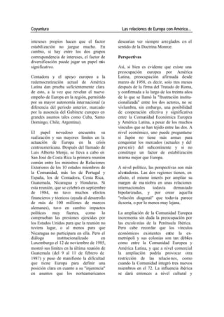 Coyuntura Las relaciones de Europa con América…
intereses propios hacen que el factor desearían ver siempre arreglados en el
estabilización no juegue mucho. En sentido de la Doctrina Monroe.
cambio, si hay entre los dos grupos
correspondencia de intereses, el factor de Perspectivas
diversificación puede jugar un papel m ás
significativo. Así, si bien es evidente que existe una
preocupación europea por América
Contadora y el apoyo europeo a la Latina, preocupación afirmada desde
redemocratización actual de América marzo de 1958, es decir, solo tres meses
Latina dan prueba suficientemente clara después de la firma del Tratado de Roma,
de esto, a la vez que revelan el nuevo y confirmada a lo largo de los treinta años
empeño de Europa en la región, permitido de lo que se llamó la "frustración institu-
por su mayor autonomía inter nacional (a cionalizada" entre los dos actores, no se
diferencia del período anterior, marcado vislumbra, sin embargo, una posibilidad
por la ausencia del Gabinete europeo en de cooperación efectiva y significativa
grandes asuntos tales como Cuba, Santo entre la Comunidad Económica Europea
Domingo, Chile, Argentina). y América Latina, a pesar de los muchos
vínculos que se han tejido entre las dos. A
El papel novedoso encuentra su nivel económico, uno puede preguntarse
realización y sus mayores límites en la si Japón no tiene más armas para
actuación de Europa en la crisis conquistar los mercados (actuales y del
centroamericana. Después del llamado de porve nir) del subcontinente y si no
Luis Alberto Monje, se lleva a cabo en constituye un factor de estabilización
San José de Costa Rica la primera reunión interna mejor que Europa.
común entre los ministros de Relaciones
Exteriores de los 10 estados miembros de A nivel político, las perspectivas son más
la Comunidad, más los de Portugal y alentadoras. Las dos regiones tienen, en
España, los de Contadora, Costa Rica, efecto, el mismo interés por ampliar su
Guatemala, Nicaragua y Honduras. Si margen de ma niobra en unas relaciones
esta reunión, que se celebró en septiembre internacionales todavía demasiado
de 1984, no tuvo muchos efectos bipolarizadas, y por crear aquella
financieros y técnicos (ayuda al desarrollo "relación diagonal" que todavía parece
de más de 100 millones de marcos ilusoria, o por lo menos muy lejana.
alemanes), tuvo en cambio impactos
políticos muy fuertes, como lo La ampliación de la Comunidad Europea
comprueban las presiones ejercidas por incrementa sin duda la preocupación por
los Estados Unidos para que la reunión no las excolo nias de la Península Ibérica.
tuviera lugar, o al menos para que Pero cabe recordar que los vínculos
Nicaragua no participara en ella. Pero el económicos existentes entre la ex-
diálogo institucionalizado en metrópoli y sus colonias son tan débiles
Luxemburgo el 12 de noviembre de 1985, como entre la Comunidad Europea y
mostró sus limites en la última reunión de América Latina, y que a nivel comercial
Guatemala (del 9 al 11 de febrero de la ampliación podría provocar otra
1987) y puso de manifiesto la dificultad restricción de las relacio nes, como
que tiene Europa para definir una cuando la Comunidad integró tres nuevos
posición clara en cuanto a su "injerencia" miembros en el 72. La influencia ibérica
en asuntos que los norteamericanos se dará entonces a nivel cultural y